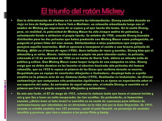 El triunfo del ratón MickeyCon la determinación de eliminar en lo sucesivo los intermediarios, Disney concibió durante un viaje en tren de Hollywood a Nueva York a Mortimer, un ratoncito rebautizado luego con el nombre de Mickey por sugerencia de su esposa y al que Iwerks dio forma. Así lo contó Disney, pero, en realidad, la paternidad de Mickey Mouse ha sido siempre motivo de polémica, y actualmente tiende a atribuirse el propio Iwerks. En octubre de 1928, cuando Disney buscaba distribuidor para las dos películas que había producido con Mickey Mouse como protagonista, se proyectó el primer filme del cine sonoro. Adelantándose a otros productores que creyeron pasajera aquella innovación, Walt se apresuró a incorporar el sonido a una tercera película de Mickey, Willie en el barco de vapor (1928). Buen imitador de voces y acentos, Disney hizo que el ratoncillo y su novia, Minnie, hablaran con su propia voz para abaratar costes. La película, estrenada el 18 de noviembre de 1928 en un teatro de Nueva York, obtuvo un rotundo éxito de público y crítica. Con Mickey Mouse como buque insignia de una compañía en alza, Disney creyó que no debía dormirse en los laureles ni aburrirse haciendo sólo películas del famoso ratoncillo, que en 1932 le supuso el primero de los Oscar que recibiría durante su carrera. Respaldado por un equipo de excelentes dibujantes e ilustradores, desplegó todo su espíritu creativo en la primera serie de sus Sinfonías tontas (1932). Realizados en technicolor, los diversos cortometrajes que componían esta producción significaron en su época un experimento sobre el uso expresivo del color. En noviembre de aquel mismo año, el estudio Disney se convirtió en el primero que tuvo su propia escuela de dibujantes y animadores.Un año más tarde, el 27 de mayo de 1933, estrenó la sinfonía tonta que hacía el número treinta y seis y que iba a tener un éxito inesperado: Los tres cerditos. Sin pretenderlo, su famosísima canción ¿Quién teme al lobo feroz? se convirtió en un canto de esperanza para millones de norteamericanos que intentaban no ser devorados en la vida real por la Gran Depresión. En 1934, cuando su estudio contaba con 187 personas, nació el pato Donald, un personaje de carácter irascible y perverso, que vino a sumarse a los perros Pluto y Goofy.