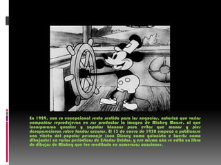 En 1929, con su excepcional sexto sentido para los negocios, autorizó que varias compañías reprodujeran en sus productos la imagen de Mickey Mouse, al que incorporaron guantes y zapatos blancos para evitar que manos y pies desaparecieran sobre fondos oscuros. El 13 de enero de 1930 empezó a publicarse una viñeta del popular personaje (con Disney como guionista e Iwerks como dibujante) en varios periódicos de Estados Unidos, y ese mismo año se editó un libro de dibujos de Mickey que fue reeditado en numerosas ocasiones.