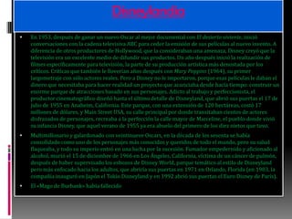 DisneylandiaEn 1953, después de ganar un nuevo Oscar al mejor documental con El desierto viviente, inició conversaciones con la cadena televisiva ABC para ceder la emisión de sus películas al nuevo invento. A diferencia de otros productores de Hollywood, que la consideraban una amenaza, Disney creyó que la televisión era un excelente medio de difundir sus productos. Un año después inició la realización de filmes específicamente para televisión, la parte de su producción artística más denostada por los críticos. Críticas que también le lloverían años después con Mary Poppins (1964), su primer largometraje con sólo actores reales. Pero a Disney no le importaron, porque esas películas le daban el dinero que necesitaba para hacer realidad un proyecto que acariciaba desde hacía tiempo: construir un enorme parque de atracciones basado en sus personajes. Adicto al trabajo y perfeccionista, el productor cinematográfico diseñó hasta el último detalle de Disneyland, que abrió sus puertas el 17 de julio de 1955 en Anaheim, California. Este parque, con una extensión de 120 hectáreas, costó 17 millones de dólares, y MainStreet USA, su calle principal por donde transitaban cientos de actores disfrazados de personajes, recreaba a la perfección la calle mayor de Marceline, el pueblo donde vivió su infancia Disney, que aquel verano de 1955 ya era abuelo del primero de los diez nietos que tuvo.Multimillonario y galardonado con veintinueve Oscars, en la década de los sesenta se había consolidado como uno de los personajes más conocidos y queridos de todo el mundo, pero su salud flaqueaba, y todo su imperio entró en una lucha por la sucesión. Fumador empedernido y aficionado al alcohol, murió el 15 de diciembre de 1966 en Los Ángeles, California, víctima de un cáncer de pulmón, después de haber supervisado los esbozos de Disney World, parque temático al estilo de Disneyland pero más enfocado hacia los adultos, que abriría sus puertas en 1971 en Orlando, Florida (en 1983, la compañía inauguró en Japón el Tokio Disneyland y en 1992 abrió sus puertas el Euro Disney de París).El «Mago de Burbank» había fallecido 