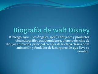 Biografía de walt Disney (Chicago, 1901 - Los Ángeles, 1966) Dibujante y productor cinematográfico estadounidense, pionero del cine de dibujos animados, principal creador de la etapa clásica de la animación y fundador de la corporación que lleva su nombre. 