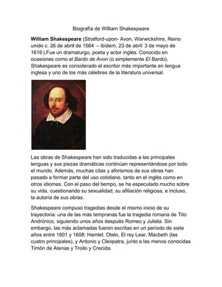 Biografía de William Shakespeare

William Shakespeare (Stratford-upon- Avon, Warwickshire, Reino
unido c. 26 de abril de 1564. – ibídem, 23 de abril. 3 de mayo de
1616.).Fue un dramaturgo, poeta y actor inglés. Conocido en
ocasiones como el Bardo de Avon (o simplemente El Bardo),
Shakespeare es considerado el escritor más importante en lengua
inglesa y uno de los más célebres de la literatura universal.




Las obras de Shakespeare han sido traducidas a las principales
lenguas y sus piezas dramáticas continúan representándose por todo
el mundo. Además, muchas citas y aforismos de sus obras han
pasado a formar parte del uso cotidiano, tanto en el inglés como en
otros idiomas. Con el paso del tiempo, se ha especulado mucho sobre
su vida, cuestionando su sexualidad, su afiliación religiosa, e incluso,
la autoría de sus obras.

Shakespeare compuso tragedias desde el mismo inicio de su
trayectoria: una de las más tempranas fue la tragedia romana de Tito
Andrónico, siguiendo unos años después Romeo y Julieta. Sin
embargo, las más aclamadas fueron escritas en un período de siete
años entre 1601 y 1608: Hamlet, Otelo, El rey Lear, Macbeth (las
cuatro principales), y Antonio y Cleopatra, junto a las menos conocidas
Timón de Atenas y Troilo y Crecida.
 