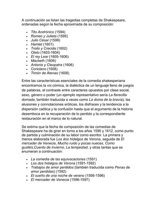 A continuación se listan las tragedias completas de Shakespeare,
ordenadas según la fecha aproximada de su composición:

     Tito Andrónico (1594)
     Romeo y Julieta (1595)
     Julio César (1599)
     Hamlet (1601)
     Troilo y Crecida (1602)
     Otelo (1603-1604)
     El rey Lear (1605-1606)
     Macbeth (1606)
     Antonio y Cleopatra (1606)
     Coriolano (1608)
     Timón de Atenas (1608)

Entre las características esenciales de la comedia shakesperiana
encontramos la vis cómica, la dialéctica de un lenguaje lleno de juegos
de palabras, el contraste entre caracteres opuestos por clase social,
sexo, género o poder (un ejemplo representativo sería La fierecilla
domada, también traducida a veces como La doma de la bravía); las
alusiones y connotaciones eróticas, los disfraces y la tendencia a la
dispersión caótica y la confusión hasta que el argumento de la historia
desemboca en la recuperación de lo perdido y la correspondiente
restauración en el marco de lo natural.

Se estima que la fecha de composición de las comedias de
Shakespeare ha de girar en torno a los años 1590 y 1612, como punto
de partida y culminación de su labor como escritor. La primera y
menos elaborada fue Los dos hidalgos de Verona, seguida de El
mercader de Venecia, Mucho ruido y pocas nueces, Como
gustéis,Cuento de invierno, La tempestad, y otras tantas que se
enumeran a continuación:

     La comedia de las equivocaciones (1591)
     Los dos hidalgos de Verona (1591-1592)
     Trabajos de amor perdidos (también traducida como Penas de
     amor perdidas) (1592)
     El sueño de una noche de verano (1595-1596)
     El mercader de Venecia (1596-1597)
 
