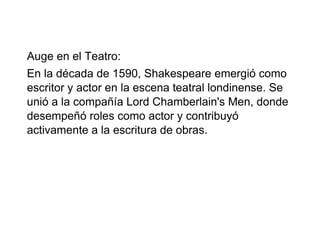 Auge en el Teatro:
En la década de 1590, Shakespeare emergió como
escritor y actor en la escena teatral londinense. Se
unió a la compañía Lord Chamberlain's Men, donde
desempeñó roles como actor y contribuyó
activamente a la escritura de obras.
 