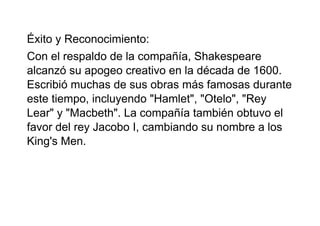 Éxito y Reconocimiento:
Con el respaldo de la compañía, Shakespeare
alcanzó su apogeo creativo en la década de 1600.
Escribió muchas de sus obras más famosas durante
este tiempo, incluyendo "Hamlet", "Otelo", "Rey
Lear" y "Macbeth". La compañía también obtuvo el
favor del rey Jacobo I, cambiando su nombre a los
King's Men.
 