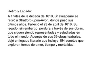 Retiro y Legado:
A finales de la década de 1610, Shakespeare se
retiró a Stratford-upon-Avon, donde pasó sus
últimos años. Falleció el 23 de abril de 1616. Su
legado, sin embargo, perdura a través de sus obras,
que siguen siendo representadas y estudiadas en
todo el mundo. Además de sus 39 obras teatrales,
dejó un legado literario que incluye 154 sonetos que
exploran temas de amor, tiempo y mortalidad.
 