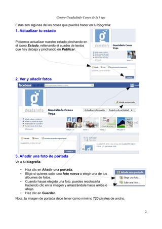 Centro Guadalinfo Cenes de la Vega

Estas son algunas de las cosas que puedes hacer en tu biografía:
1. Actualizar tu estado

Podemos actualizar nuestro estado pinchando en
el icono Estado, rellenando el cuadro de textos
que hay debajo y pinchando en Publicar.




2. Ver y añadir fotos




3. Añadir una foto de portada
Ve a tu biografía.

   •   Haz clic en Añadir una portada.
   •   Elige si quieres subir una foto nueva o elegir una de tus
       álbumes de fotos.
   •   Cuando hayas elegido una foto, puedes recolocarla
       haciendo clic en la imagen y arrastrándola hacia arriba o
       abajo.
   •   Haz clic en Guardar.
Nota: tu imagen de portada debe tener como mínimo 720 píxeles de ancho.



                                                                          2
 
