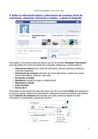 Centro Guadalinfo Cenes de la Vega

4. Editar tu información básica (información de contacto, fecha de
nacimiento, relaciones, formación y empleo,...) desde mi biografía




Para editar tu información personal básica, haz clic en el botón Actualizar información,
que está debajo de la foto de portada de tu biografía. Desde aquí, puedes editar tu:
   • Información básica (sexo, fecha de nacimiento, idiomas, opiniones políticas y
     creencias religiosas)
   • Información de contacto (dirección de correo electrónico, nombre de usuario,
     número de teléfono, dirección, sitio web)
   • Formación y empleo
   • Residencia (ciudad de origen y ciudad actual)
   • Relaciones y familia
   • Citas favoritas
   • Acerca de ti
Para editar la información de estas secciones, haz clic en el enlace Editar que aparece en
la esquina superior derecha de cada sección. Después de hacer los cambios que quieras,
usa el selector de audiencia para escoger con quién quieres compartir la nueva
información. A continuación, guarda los cambios.




                                                                                           3
 