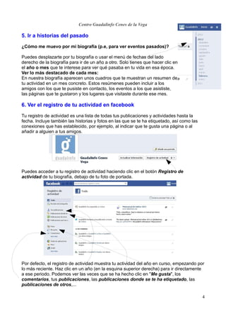 Centro Guadalinfo Cenes de la Vega

5. Ir a historias del pasado

¿Cómo me muevo por mi biografía (p.e, para ver eventos pasados)?

Puedes desplazarte por tu biografía o usar el menú de fechas del lado
derecho de la biografía para ir de un año a otro. Solo tienes que hacer clic en
el año o mes que te interese para ver qué pasaba en tu vida en esa época.
Ver lo más destacado de cada mes:
En nuestra biografía aparecen unos cuadros que te muestran un resumen de
tu actividad en un mes concreto. Estos resúmenes pueden incluir a los
amigos con los que te pusiste en contacto, los eventos a los que asististe,
las páginas que te gustaron y los lugares que visitaste durante ese mes.

6. Ver el registro de tu actividad en facebook

Tu registro de actividad es una lista de todas tus publicaciones y actividades hasta la
fecha. Incluye también las historias y fotos en las que se te ha etiquetado, así como las
conexiones que has establecido, por ejemplo, al indicar que te gusta una página o al
añadir a alguien a tus amigos.




Puedes acceder a tu registro de actividad haciendo clic en el botón Registro de
actividad de tu biografía, debajo de tu foto de portada.




Por defecto, el registro de actividad muestra tu actividad del año en curso, empezando por
lo más reciente. Haz clic en un año (en la esquina superior derecha) para ir directamente
a ese periodo. Podemos ver las veces que se ha hecho clic en "Me gusta", los
comentarios, tus publicaciones, las publicaciones donde se te ha etiquetado, las
publicaciones de otros,...

                                                                                            4
 