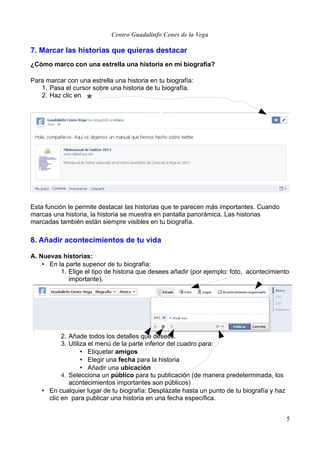 Centro Guadalinfo Cenes de la Vega

7. Marcar las historias que quieras destacar
¿Cómo marco con una estrella una historia en mi biografía?

Para marcar con una estrella una historia en tu biografía:
   1. Pasa el cursor sobre una historia de tu biografía.
   2. Haz clic en




Esta función te permite destacar las historias que te parecen más importantes. Cuando
marcas una historia, la historia se muestra en pantalla panorámica. Las historias
marcadas también están siempre visibles en tu biografía.

8. Añadir acontecimientos de tu vida

A. Nuevas historias:
    • En la parte superior de tu biografía:
          1. Elige el tipo de historia que desees añadir (por ejemplo: foto, acontecimiento
             importante).




           2. Añade todos los detalles que desees.
           3. Utiliza el menú de la parte inferior del cuadro para:
                   • Etiquetar amigos
                   • Elegir una fecha para la historia
                   • Añadir una ubicación
           4. Selecciona un público para tu publicación (de manera predeterminada, los
              acontecimientos importantes son públicos)
    • En cualquier lugar de tu biografía: Desplázate hasta un punto de tu biografía y haz
      clic en para publicar una historia en una fecha específica.


                                                                                            5
 