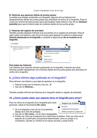 Centro Guadalinfo Cenes de la Vega

B. Historias que aparecen detrás de puntos grises:
A medida que añadas contenidos a tu biografía, algunas de tus historias irán
desapareciendo detrás los puntos grises que atraviesan el centro de tu biografía. Pasa el
cursor por encima de estos puntos para previsualizar cada historia o haz clic en Destacar
(estrella) para que la historia deje de ocultarse detrás de los puntos grises.


C. Historias del registro de actividad:
También puedes destacar historias que encuentres en tu registro de actividad. Pasa el
ratón sobre una historia y haz clic en el icono para destacar la historia si seleccionas
Historia destacada en la biografía u ocultarla si seleccionas No se muestra en la
biografía.




Para todas las historias:
Las historias que marques siempre aparecerán en tu biografía, mientras que otras
historias pueden desaparecer con el tiempo detrás de los puntos grises que atraviesan el
centro de tu biografía.


9. ¿Cómo elimino algo publicado en mi biografía?
Para eliminar una historia y que deje de aparecer en tu biografía:
    1. Pasa el cursor por la historia y haz clic en .
    2. Haz clic en Eliminar...

También puedes eliminar las historias de tu biografía desde tu registro de actividad.

10. ¿Cómo puedo saber que aspecto tiene mi biografía para otros?

Para ver cómo es el aspecto de tu biografía para otras
personas, utiliza la herramienta Ver como.

    1. Ve a tu biografía y haz clic en (a la derecha,
       debajo de tu foto de portada).
    2. Haz clic en Ver como... en el menú desplegable.
    3. Podrás ver cómo es el aspecto de tu perfil para el público. Para ver cómo es el
       aspecto de tu perfil para una persona determinada, como un amigo o un
       compañero, escribe su nombre en el campo de texto y pulsa Entrar.


                                                                                           6
 