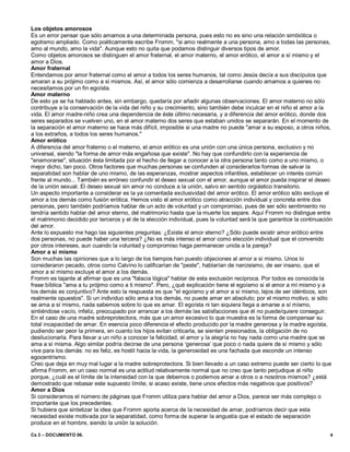 Cs 3 – DOCUMENTO 06. 4
Los objetos amorosos
Es un error pensar que sólo amamos a una determinada persona, pues esto no es sino una relación simbiótica o
egotismo ampliado. Como poéticamente escribe Fromm, "si amo realmente a una persona, amo a todas las personas,
amo al mundo, amo la vida". Aunque esto no quita que podamos distinguir diversos tipos de amor.
Como objetos amorosos se distinguen el amor fraternal, el amor materno, el amor erótico, el amor a sí mismo y el
amor a Dios.
Amor fraternal
Entendamos por amor fraternal como el amor a todos los seres humanos, tal como Jesús decía a sus discípulos que
amaran a su prójimo como a sí mismos. Así, el amor sólo comienza a desarrollarse cuando amamos a quienes no
necesitamos por un fin egoísta.
Amor materno
De esto ya se ha hablado antes, sin embargo, quedaría por añadir algunas observaciones. El amor materno no sólo
contribuye a la conservación de la vida del niño y su crecimiento, sino también debe inculcar en el niño el amor a la
vida. El amor madre-niño crea una dependencia de éste último necesaria, y a diferencia del amor erótico, donde dos
seres separados se vuelven uno, en el amor materno dos seres que estaban unidos se separarán. En el momento de
la separación el amor materno se hace más difícil, imposible si una madre no puede "amar a su esposo, a otros niños,
a los extraños, a todos los seres humanos."
Amor erótico
A diferencia del amor fraterno o el materno, el amor erótico es una unión con una única persona, exclusivo y no
universal, siendo "la forma de amor más engañosa que existe". No hay que confundirlo con la experiencia de
"enamorarse", situación ésta limitada por el hecho de llegar a conocer a la otra persona tanto como a uno mismo, o
mejor dicho, tan poco. Otros factores que muchas personas se confunden al considerarlos formas de salvar la
separatidad son hablar de uno mismo, de las esperanzas, mostrar aspectos infantiles, establecer un interés común
frente al mundo... También es erróneo confundir el deseo sexual con el amor, aunque el amor pueda inspirar el deseo
de la unión sexual. El deseo sexual sin amor no conduce a la unión, salvo en sentido orgiástico transitorio.
Un aspecto importante a considerar es la ya comentada exclusividad del amor erótico. El amor erótico sólo excluye el
amor a los demás como fusión erótica. Hemos visto el amor erótico como atracción individual y concreta entre dos
personas, pero también podríamos hablar de un acto de voluntad y un compromiso, pues de ser sólo sentimiento no
tendría sentido hablar del amor eterno, del matrimonio hasta que la muerte los separe. Aquí Fromm no distingue entre
el matrimonio decidido por terceros y el de la elección individual, pues la voluntad será la que garantice la continuación
del amor.
Ante lo expuesto me hago las siguientes preguntas: ¿Existe el amor eterno? ¿Sólo puede existir amor erótico entre
dos personas, no puede haber una tercera? ¿No es más intenso el amor como elección individual que el convenido
por otros intereses, aun cuando la voluntad y compromiso haga permanecer unida a la pareja?
Amor a sí mismo
Son muchas las opiniones que a lo largo de los tiempos han puesto objeciones al amor a sí mismo. Unos lo
consideraron pecado, otros como Calvino lo calificarían de "peste", hablarían de narcisismo, de ser insano, que el
amor a sí mismo excluye el amor a los demás.
Fromm es tajante al afirmar que es una "falacia lógica" hablar de esta exclusión recíproca. Por todos es conocida la
frase bíblica "ama a tu prójimo como a ti mismo". Pero, ¿qué explicación tiene el egoísmo si el amor a mí mismo y a
los demás es conjuntivo? Ante esto la respuesta es que "el egoísmo y el amor a sí mismo, lejos de ser idénticos, son
realmente opuestos". Si un individuo sólo ama a los demás, no puede amar en absoluto; por el mismo motivo, si sólo
se ama a sí mismo, nada sabemos sobre lo que es amar. El egoísta ni tan siquiera llega a amarse a sí mismo,
sintiéndose vacío, infeliz, preocupado por arrancar a los demás las satisfacciones que él no puede/quiere conseguir.
En el caso de una madre sobreprotectora, más que un amor excesivo lo que muestra es la forma de compensar su
total incapacidad de amar. En esencia poco diferencia el efecto producido por la madre generosa y la madre egoísta,
pudiendo ser peor la primera, en cuanto los hijos evitan criticarla, se sienten presionados, la obligación de no
desilucionarla. Para llevar a un niño a conocer la felicidad, el amor y la alegría no hay nada como una madre que se
ama a sí misma. Algo similar podría decirse de una persona ‘generosa’ que poco o nada quiere de sí mismo y sólo
vive para los demás: no es feliz, es hostil hacia la vida, la generosidad es una fachada que esconde un intenso
egocentrismo.
Creo que deja en muy mal lugar a la madre sobreprotectora. Si bien llevado a un caso extremo puede ser cierto lo que
afirma Fromm, en un caso normal es una actitud relativamente normal que no creo que tanto perjudique al niño
porque, ¿cuál es el límite de la intensidad con la que debemos o podemos amar a otros o a nosotros mismos? ¿está
demostrado que rebasar este supuesto límite, si acaso existe, tiene unos efectos más negativos que positivos?
Amor a Dios
Si consideramos el número de páginas que Fromm utiliza para hablar del amor a Dios, parece ser más complejo o
importante que los precedentes.
Si hubiera que sintetizar la idea que Fromm aporta acerca de la necesidad de amar, podríamos decir que esta
necesidad existe motivada por la separatidad, como forma de superar la angustia que el estado de separación
produce en el hombre, siendo la unión la solución.
 
