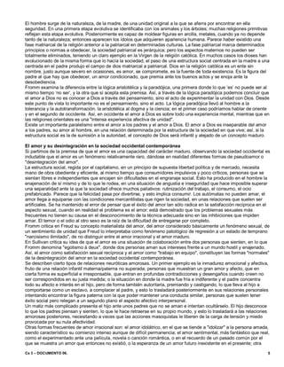 Cs 3 – DOCUMENTO 06. 5
El hombre surge de la naturaleza, de la madre, de una unidad original a la que se aferra por encontrar en ella
seguridad. En una primera etapa evolutiva se identificaba con los animales y los árboles; muchas religiones primitivas
reflejan esta etapa evolutiva. Posteriormente es capaz de moldear figuras en arcilla, metales, cuando ya no depende
tanto de la naturaleza; entonces aparecen los ídolos que adquieren apariencia humana. Parece haber existido una
fase matriarcal de la religión anterior a la patriarcal en determinadas culturas. La fase patriarcal marca determinados
principios o normas a obedecer, la sociedad patriarcal es jerárquica; pero los aspectos maternos no pueden ser
totalmente eliminados, teniendo un claro ejemplo en la Virgen de la religión católica. En muchos casos los dioses han
evolucionado de la misma forma que lo hacía la sociedad; el paso de una estructura social centrada en la madre a una
centrada en el padre produjo el campo de dios matriarcal a patriarcal. Dios en la religión católica es un ente sin
nombre, justo aunque severo en ocasiones, es amor, se compromete, es la fuente de toda existencia. Es la figura del
padre al que hay que obedecer, un amor condicionado, que premia ante los buenos actos y se enoja ante la
desobediencia.
Fromm examina la diferencia entre la lógica aristotélica y la paradójica, una primera donde lo que ‘es’ no puede ser al
mismo tiempo ‘no ser’, y la otra que sí acepta esta premisa. Así, a través de la lógica paradójica podemos concluir que
el amor a Dios no es conocer a Dios a través del pensamiento, sino el acto de experimentar la unidad con Dios. Desde
este punto de vista lo importante no es el pensamiento, sino el acto. La lógica paradójica llevó al hombre a la
tolerancia y la autotransformación, la aristotélica al dogma y la ciencia; en el primer caso podríamos hablar de oriente
y en el segundo de occidente. Así, en occidente el amor a Dios es sobre todo una experiencia mental, mientras que en
las religiones orientales es una "intensa experiencia afectiva de unidad".
Existe un importante paralelismo entre el amor a los padres y el amor a Dios. El amor a Dios es inseparable del amor
a los padres, su amor al hombre, en una relación determinada por la estructura de la sociedad en que vive; así, si la
estructura social es la de sumisión a la autoridad, el concepto de Dios será infantil y alejado de un concepto maduro.
El amor y su desintegración en la sociedad occidental contemporánea
Si partimos de la premisa de que el amor es una capacidad del carácter maduro, observando la sociedad occidental es
indudable que el amor es un fenómeno relativamente raro, dándose en realidad diferentes formas de pseudoamor o
"desintegración del amor".
La estructura social, regida por el capitalismo, en un principio de supuesta libertad política y de mercado, necesita
mano de obra obediente y eficiente, al mismo tiempo que consumidores impulsivos y poco críticos, personas que se
sientan libres e independientes que encajen sin dificultades en el engranaje social. Esto ha producido en el hombre la
enajenación de sí mismo y de lo que le rodea, en una situación de angustia e inseguridad que hace imposible superar
una separatidad ante la que la sociedad ofrece muchos paliativos: rutinización del trabajo, el consumo, el ocio
prefabricado. Parece que la felicidad pasa por divertirse, y esto implica consumir. Los autómatas no pueden amar, el
amor llega a equiparse con las condiciones mercantilistas que rigen la sociedad, en unas relaciones que suelen ser
artificiales. Se ha mantenido el error de pensar que el éxito del amor tan sólo radica en la satisfacción recíproca en el
aspecto sexual, cuando en realidad el problema es el amor: está demostrado que los problemas sexuales más
frecuentes no tienen su causa en el desconocimiento de la técnica adecuada sino en las inhibiciones que impiden
amar. El temor o el odio al otro sexo es la raíz de la dificultad de entregarse por completo.
Fromm critica en Freud su concepto materialista del amor, del amor considerado básicamente un fenómeno sexual, de
un sentimiento de unidad que Freud lo interpretaba como fenómeno patológico de regresión a un estado de temprano
"narcisismo ilimitado", de no distinguir entre el amor irracional y el amor maduro.
En Sullivan critica su idea de que el amor es una situación de colaboración entre dos personas que sienten, en lo que
Fromm denomina "egotismo à deux", donde dos personas aman sus intereses frente a un mundo hostil y enajenado.
Así, el amor como satisfacción sexual recíproca y el amor como "trabajo en equipo", constituyen las formas "normales"
de la desintegración del amor en la sociedad occidental contemporánea.
Se describen cierto tipos de relaciones neuróticas amorosas. Un primer ejemplo es la inmadurez emocional y afectiva,
fruto de una relación infantil materna/paterna no superada; personas que muestran un gran amor y afecto, que en
cierta forma es superficial e irresponsable, que entran en profundas contradicciones y desengaños cuando creen no
ser correspondidos en su justa medida; o la situación en donde la madre fue fría e indiferente y el padre concentra
todo su afecto e interés en el hijo, pero de forma también autoritaria, premiando y castigando, lo que lleva al hijo a
comportarse como un esclavo, a complacer al padre, y esto lo trasladará posteriormente en sus relaciones personales
intentando encontrar la figura paterna con la que poder mantener una conducta similar, personas que suelen tener
éxito social pero relegan a un segundo plano el aspecto afectivo interpersonal.
Un matiz más complicado presenta el hijo ante unos padres que no se aman e intentan ocultárselo. El hijo desconoce
lo que los padres piensan y sienten, lo que le hace retraerse en su propio mundo, y esto lo trasladará a las relaciones
amorosas posteriores, necesitando a veces que las acciones masoquistas le liberen de la carga de tensión y miedo
provocada por su nula afectividad.
Otras formas frecuentes de amor irracional son: el amor idolátrico, en el que se tiende a "idolizar" a la persona amada,
siendo característico su comienzo intenso aunque de difícil permanencia; el amor sentimental, más fantástico que real,
como el experimentado ante una película, novela o canción romántica, o en el recuerdo de un pasado común por el
que se muestra un amor que entonces no existió, o la esperanza de un amor futuro inexistente en el presente; otra
 