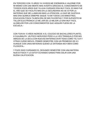 EN TERCERO CON 15 AÑOS YA VIVIDOS ME ESEÑARON A VALERME POR
MI MISMO CON UNA MENTE MAS AVIERTA GRACIAS AL CONOCIMIENTO DE
TOODOS ESOS AÑOS QUE YA AVIA CURSADO ERA MUY FACIL ES MAS FUE
EL AÑO QUE SE FACILITO MAS EN LA SECUNDARIA NO SE SI POR LA
MATERIAS QUE ME LLAMAVAN MAS LA ATENCION, LA QUE ME GUSTAVA
MAS ERA QUIMICA SIMEPRE SAQUE 10 EM TODOS LOS BIMESTRES,
EDUCACION FISICA TA,BIEN ERA DE MIS FAVORITAS Y POR SUPUESTO MI
TALLER ELECTRONICA LO ME JOR DE LO MEJOR LO ERA MUY FACIL
ALOMEJOR POR LOS CONOCIMIENTOS QUE ADQUIRI FUERA DE LA
ESCUELA.-



CON TOAVIA 15 AÑOS INGRESE A EL COLEGIO DE BACHILLERES PLANTEL
8 CUAJIMALPA UN POCO NERVIOSO PERO A LA VES TRANQUILO POR MIS
AMIGOS DE LA SECU,CON NUEVAS MATERIAS DIVR TIDAS COMO TIC,TLR Y
OTRAS CURSE BIEN EL PRIMER SEMESTRE CON UN PROMEDIO DE 8.5
AUNQUE CON UNAS MATERIAS QUENO LE ENTENDIA MUY BIEN COMO
FILOSOFIA.-

Y PUES SIGO CURSANDO EL SEGUNDO SEMESTRE CON UNA MATERIA
NUEVA FISICA Y LE ESTOY ECHANDO GANAS PARA SALIR CON UNA
BUENA CALIFICACION.
 