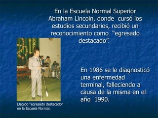 En la Escuela Normal Superior Abraham Lincoln, donde  cursó los estudios secundarios, recibió un reconocimiento como  “egresado destacado”.  En 1986 se le diagnosticó una enfermedad terminal, falleciendo a causa de la misma en el año  1990. Elegido “egresado destacado” en la Escuela Normal. 