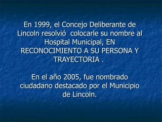En 1999, el Concejo Deliberante de Lincoln resolvió  colocarle su nombre al Hospital Municipal, EN RECONOCIMIENTO A SU PERSONA Y TRAYECTORIA .  En el año 2005, fue nombrado ciudadano destacado por el Municipio de Lincoln. 