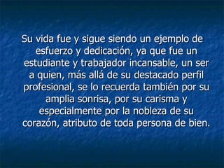 Su vida fue y sigue siendo un ejemplo de esfuerzo y dedicación, ya que fue un estudiante y trabajador incansable, un ser a quien, más allá de su destacado perfil profesional, se lo recuerda también por su amplia sonrisa, por su carisma y especialmente por la nobleza de su corazón, atributo de toda persona de bien. 