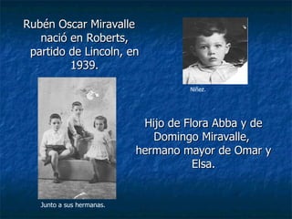 Rubén Oscar Miravalle nació en Roberts, partido de Lincoln, en 1939. Hijo de Flora Abba y de Domingo Miravalle,  hermano mayor de Omar y Elsa. Niñez. Junto a sus hermanas. 