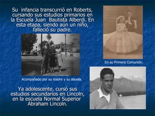 Su  infancia transcurrió en Roberts, cursando sus estudios primarios en la Escuela Juan  Bautista   Alberdi. En esta etapa, siendo aún un niño, falleció su padre. Ya adolescente, cursó sus estudios secundarios en Lincoln, en la escuela Normal Superior  Abraham Lincoln. Acompañado por su madre y su abuela. En su Primera Comunión. 