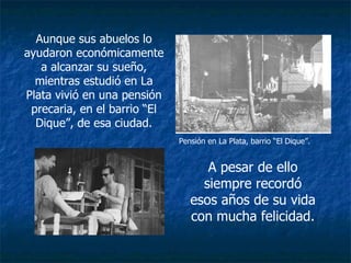 Aunque sus abuelos lo ayudaron económicamente a alcanzar su sueño, mientras estudió en La Plata vivió en una pensión precaria, en el barrio “El Dique”, de esa ciudad. A pesar de ello siempre recordó esos años de su vida con mucha felicidad. Pensión en La Plata, barrio “El Dique”. 