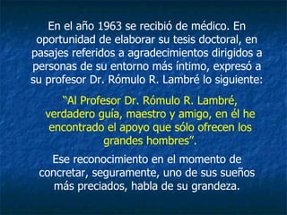En el año 1963 se recibió de médico. En oportunidad de elaborar su tesis doctoral, en pasajes referidos a agradecimientos dirigidos a personas de su entorno más íntimo, expresó a su profesor Dr. Rómulo R. Lambré lo siguiente: “ Al Profesor Dr. Rómulo R. Lambré, verdadero guía, maestro y amigo, en él he encontrado el apoyo que sólo ofrecen los grandes hombres”. Ese reconocimiento en el momento de concretar, seguramente, uno de sus sueños más preciados, habla de su grandeza. 