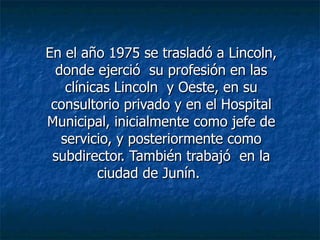 En el año 1975 se trasladó a Lincoln, donde ejerció  su profesión en las clínicas Lincoln  y Oeste, en su consultorio privado y en el Hospital Municipal, inicialmente como jefe de servicio, y posteriormente como subdirector. También trabajó  en la ciudad de Junín. 