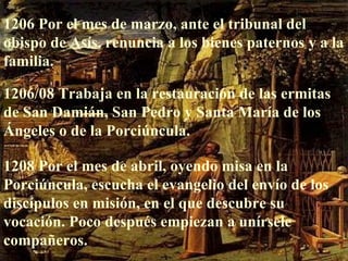 1206 Por el mes de marzo, ante el tribunal del obispo de Asís, renuncia a los bienes paternos y a la familia. 1206/08 Trabaja en la restauración de las ermitas de San Damián, San Pedro y Santa María de los Ángeles o de la Porciúncula. 1208 Por el mes de abril, oyendo misa en la Porciúncula, escucha el evangelio del envío de los discípulos en misión, en el que descubre su vocación. Poco después empiezan a unírsele compañeros. 