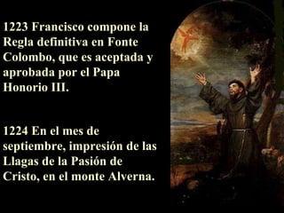 1223 Francisco compone la Regla definitiva en Fonte Colombo, que es aceptada y aprobada por el  P apa Honorio III. 1224 En el mes de septiembre, impresión de las Llagas de la Pasión de Cristo, en el monte Alverna. 