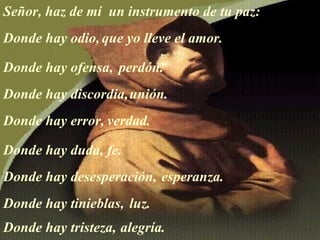 Señor, haz de mí  un instrumento de tu paz: Donde hay odio, que yo lleve el amor.  Donde hay ofensa, perdón.   Donde hay discordia, unión.   Donde hay error,  verdad.  Donde hay duda, fe.  Donde hay desesperación, esperanza.  Donde  hay  tinieblas, luz.  Donde hay tristeza,   alegría.  