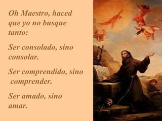 Oh Maestro, haced que yo no busque tanto:  S er consolado, sino  consolar.  S er comprendido, sino  comprender.  S er amado, sino  amar. 