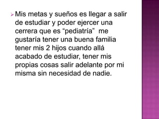 Mis metas y sueños es llegar a salir
de estudiar y poder ejercer una
cerrera que es “pediatría” me
gustaría tener una buena familia
tener mis 2 hijos cuando allá
acabado de estudiar, tener mis
propias cosas salir adelante por mi
misma sin necesidad de nadie.
 
