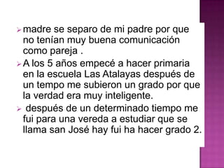 madre se separo de mi padre por que
no tenían muy buena comunicación
como pareja .
A los 5 años empecé a hacer primaria
en la escuela Las Atalayas después de
un tempo me subieron un grado por que
la verdad era muy inteligente.
 después de un determinado tiempo me
fui para una vereda a estudiar que se
llama san José hay fui ha hacer grado 2.
 