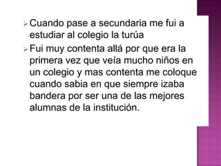 Cuando pase a secundaria me fui a
estudiar al colegio la turúa
Fui muy contenta allá por que era la
primera vez que veía mucho niños en
un colegio y mas contenta me coloque
cuando sabia en que siempre izaba
bandera por ser una de las mejores
alumnas de la institución.
 