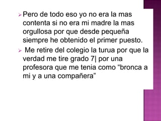 Pero de todo eso yo no era la mas
contenta si no era mi madre la mas
orgullosa por que desde pequeña
siempre he obtenido el primer puesto.
 Me retire del colegio la turua por que la
verdad me tire grado 7| por una
profesora que me tenia como “bronca a
mi y a una compañera”
 