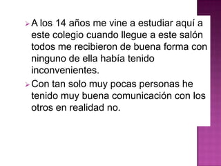 A los 14 años me vine a estudiar aquí a
este colegio cuando llegue a este salón
todos me recibieron de buena forma con
ninguno de ella había tenido
inconvenientes.
Con tan solo muy pocas personas he
tenido muy buena comunicación con los
otros en realidad no.
 