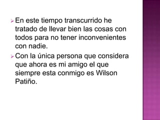 En este tiempo transcurrido he
tratado de llevar bien las cosas con
todos para no tener inconvenientes
con nadie.
Con la única persona que considera
que ahora es mi amigo el que
siempre esta conmigo es Wilson
Patiño.
 