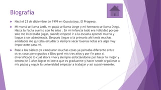 Biografía
 Nací el 23 de diciembre de 1999 en Guastatoya, El Progreso.
 Mi mamá se llama Lesli, mi papá se llama Jorge y mi hermano se llama Diego.
Hasta la fecha cuento con 16 años . En mi infancia todo era felicidad porque
solo me interesaba jugar, cuando empecé ir a la escuela aprendí mucho y
llegue a ser abanderada. Después llegue a la primaria ahí tenia muchas
amistades me gustaba estudiar y siempre sacar buenas notas era algo muy
importante para mi.
 Pase a los básicos ya cambiaron muchas cosas ya pensaba diferente entre
otras cosas pero gracias a Dios gané mis tres años y por fin pase al
diversificado lo cual ahora vivo y siempre esforzándome por hacer lo mejor y
dentro de 3 años lograr mi meta que es graduarme y hacer sentir orgullosos a
mis papas y seguir la universidad empezar a trabajar y así sucesivamente.
 