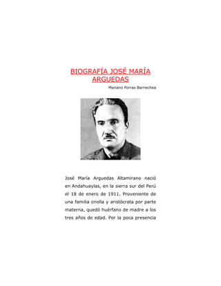 BIOGRAFÍA JOSÉ MARÍA
ARGUEDAS
Mariano Porras Barnechea
José María Arguedas Altamirano nació
en Andahuaylas, en la sierra sur del Perú
el 18 de enero de 1911. Proveniente de
una familia criolla y aristócrata por parte
materna, quedó huérfano de madre a los
tres años de edad. Por la poca presencia
 