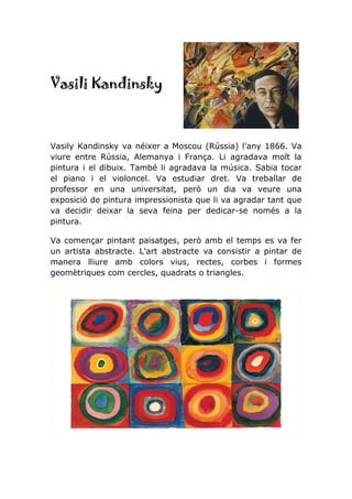 Vasili Kandinsky
Vasily Kandinsky va néixer a Moscou (Rússia) l'any 1866. Va
viure entre Rússia, Alemanya i França. Li agradava molt la
pintura i el dibuix. També li agradava la música. Sabia tocar
el piano i el violoncel. Va estudiar dret. Va treballar de
professor en una universitat, però un dia va veure una
exposició de pintura impressionista que li va agradar tant que
va decidir deixar la seva feina per dedicar-se només a la
pintura.
Va començar pintant paisatges, però amb el temps es va fer
un artista abstracte. L'art abstracte va consistir a pintar de
manera lliure amb colors vius, rectes, corbes i formes
geomètriques com cercles, quadrats o triangles.
 