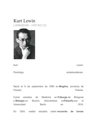 Kurt Lewin
(1890/09/09 - 1947/02/12)
Kurt Lewin
Psicólogo estadounidense
Nació el 9 de septiembre de 1890 en Moglino, provincia de
Poznań, Polonia.
Cursó estudios de Medicina en Friburgo de Brisgovia
y Biología en Múnich, dotorándose enFilosofía por la
Universidad Berlín en 1916.
En 1924, realizó estudios sobre recuerdo de tareas
 