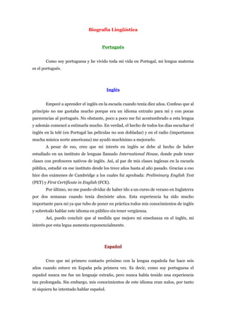 Biografía Lingüística


                                      Português


       Como soy portuguesa y he vivido toda mi vida en Portugal, mi lengua materna
es el portugués.




                                           Inglés


       Empecé a aprender el inglés en la escuela cuando tenía diez años. Confeso que al
principio no me gustaba mucho porque era un idioma extraño para mí y con pocas
parecencias al portugués. No obstante, poco a poco me fui acostumbrado a esta lengua
y además comencé a estimarla mucho. En verdad, el hecho de todos los días escuchar el
inglés en la telé (en Portugal las películas no son dobladas) y en el radio (importamos
mucha música norte americana) me ayudó muchísimo a mejorarlo.
       A pesar de eso, creo que mi interés en inglés se debe al hecho de haber
estudiado en un instituto de lenguas llamado International House, donde pude tener
clases con profesores nativos de inglés. Así, al par de mis clases inglesas en la escuela
pública, estudié en ese instituto desde los trece años hasta al año pasado. Gracias a eso
hice dos exámenes de Cambridge a los cuales fui aprobada: Preliminary English Test
(PET) y First Certificate in English (FCE).
       Por último, no me puedo olvidar de haber ido a un curso de verano en Inglaterra
por dos semanas cuando tenía diecisiete años. Esta experiencia ha sido mucho
importante para mi ya que tubo de poner en práctica todos mis conocimientos de inglés
y sobretodo hablar este idioma en público sin tener vergüenza.
       Así, puedo concluir que al medida que mejoro mi enseñanza en el inglés, mi
interés por esta legua aumenta exponencialmente.




                                       Español


       Creo que mi primero contacto próximo con la lengua española fue hace seis
años cuando estuve en España pela primera vez. Es decir, como soy portuguesa el
español nunca me fue un lenguaje extraño, pero nunca había tenido una experiencia
tan prolongada. Sin embargo, mis conocimientos de este idioma eran nulos, por tanto
ni siquiera he intentado hablar español.
 