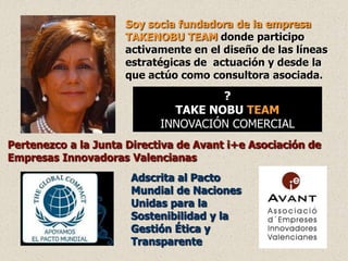 Soy socia fundadora de la empresa
                     TAKENOBU TEAM donde participo
                     activamente en el diseño de las líneas
                     estratégicas de actuación y desde la
                     que actúo como consultora asociada.
                                     ?
                              TAKE NOBU TEAM
                            INNOVACIÓN COMERCIAL
Pertenezco a la Junta Directiva de Avant i+e Asociación de
Empresas Innovadoras Valencianas
                      Adscrita al Pacto
                      Mundial de Naciones
                      Unidas para la
                      Sostenibilidad y la
                      Gestión Ética y
                      Transparente
 