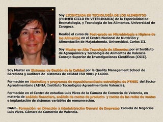 Soy LICENCIADA EN TECNOLOGÍA DE LOS ALIMENTOS.
                                (PRIMER CICLO EN VETERINARIA) de la Especialidad de
                                Bromatología, y Tecnología de los Alimentos. Universidad de
                                Zaragoza.

                                Realicé el curso de Post-grado en Microbiología e Higiene de
                                los Alimentos en el Centro Nacional de Nutrición y
                                Alimentación de Majadahonda. Universidad. Carlos III.

                                Soy Master en Alta Tecnología de Alimentos por el Instituto
                                de Agroquímica y Tecnología de Alimentos de Valencia.
                                Consejo Superior de Investigaciones Científicas (CSIC).



Soy Master en Sistemas de Gestión de la Calidad por la Quality Management School de
Barcelona y auditora de sistemas de calidad ISO 9001 y 14000.

Formación en Marketing y programas de reposicionamiento estratégico de PYMES del Sector
Agroalimentario (AINIA, Instituto Tecnológico Agroalimentario Valencia).

Formación en el Centro de estudios Luis Vives de la Cámara de Comercio de Valencia, en
materia de análisis financiero, análisis de costes de producto y costes de las redes de ventas
e implantación de sistemas variables de remuneración.

DAGE- Formación en Dirección y Administración General de Empresas. Escuela de Negocios
Luis Vives. Cámara de Comercio de Valencia.
 