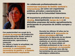 He colaborado profesionalmente con
                            numerosas empresas de ámbito nacional e
                            internacional, así como con organismos
                            públicos, privados y asociaciones de
                            empresarios de la Comunidad Valenciana.

                            Mi trayectoria profesional se inicia en el área
                            técnica, desempeñando tareas de I+D en
                            distintitas empresas del sector agroalimentario,
                            participando en proyectos de ámbito europeo y
                            en EEUU.

                                         Durante los últimos 10 años me he
Con posterioridad me ocupé de la         especializado en la elaboración de
gerencia de empresas de producción       planes estratégicos del área
y comercialización donde realicé la      comercial y la ejecución de los planes
coordinación de las áreas de             operativos de varias empresas
administración, operaciones y            mediante un servicio externalizado
comercial.                               de gestión. He desarrollado mi
Por último y hasta la actualidad, me     actividad profesional en las áreas de
he dedicado a la innovación              Marketing emocional y la innovación
comercial, la sostenibilidad como        comercial, utilizando para ello las
herramienta de gestión y al fomento      herramientas de una comunicación
del asociacionismo empresarial.          estratégica colaborativa.
 