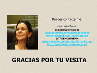 Puedes contactarme:

                  www.takenobu.es
                 maite@takenobu.es
         www.facebook.com/maite.takenobu
          www.facebook.com/maite.orduna
                  @TAKENOBUTEAM
        www.linkedin.com/settings/?trk=hb_acc
           http://pinterest.com/takenobu/




GRACIAS POR TU VISITA
 