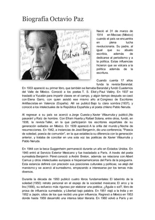 Biografía Octavio Paz
Nació el 31 de marzo de
1914 en Mixcoac (México)
cuando el país se encuentra
en plena lucha
revolucionaria. Su padre, al
igual que su abuelo
escribía, además de
dedicarse al periodismo y a
la política. Estas influencias
hicieron que se volcara a la
política además de la
escritura.
Cuando cuenta 17 años
funda la revista Barandal.
En 1933 apareció su primer libro, que también se llamaba Barandal y fundó Cuadernos
del Valle de México. Conoció a los poetas T. S. Eliot y Paul Valéry. En 1937 se
trasladó a Yucatán para impartir clases en el campo, y algún tiempo después se casó
con Elena Garro, con quien asistió ese mismo año al Congreso de Escritores
Antifascistas en Valencia (España). Allí se publicó Bajo tu clara sombra (1937), y
conoció a los intelectuales de la República Española y al poeta chileno Pablo Neruda.
Al regresar a su país se acercó a Jorge Cuesta y Xavier Villaurrutia y publicó ¡No
pasarán! y Raíz de hombre. Con Efraín Huerta y Rafael Solana, entre otros, fundó, en
1938, la revista Taller, en la que participaron los escritores españoles de su
generación exiliados en México. En 1939 apareció A la orilla del mundo y Noche de
resurrecciones. En 1942, a instancias de José Bergamín, dio una conferencia, "Poesía
de soledad, poesía de comunión", en la que establecía su diferencia con la generación
anterior, y trataba de conciliar en una sola voz las poéticas de Xavier Villaurrutia y
Pablo Neruda.
En 1944 con la beca Guggenheim permaneció durante un año en Estados Unidos. En
1945 entró al Servicio Exterior Mexicano y fue trasladado a París. A través del poeta
surrealista Benjamín Péret conoció a André Breton, además se relaciona con Albert
Camus y otros intelectuales europeos e hispanoamericanos del París de la posguerra.
Esta estancia definirá con precisión sus posiciones culturales y políticas; se alejó del
marxismo y se acercó al surrealismo, empezando a interesarse por los temas más
diversos.
Durante la década de 1950 publicó cuatro libros fundamentales: El laberinto de la
soledad (1950) retrato personal en el espejo de la sociedad mexicana; El arco y la
lira (1956), su esfuerzo más riguroso por elaborar una poética; ¿Águila o sol?, libro de
prosa de influencia surrealista; y Libertad bajo palabra. En 1951 viajó a la India y en
1952 a Japón, sitios de los que recibió una gran influencia. Regresó a México en 1953
donde hasta 1959 desarrolló una intensa labor literaria. En 1960 volvió a París y en
 