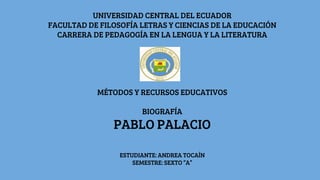 UNIVERSIDAD CENTRAL DEL ECUADOR
FACULTAD DE FILOSOFÍA LETRAS Y CIENCIAS DE LA EDUCACIÓN
CARRERA DE PEDAGOGÍA EN LA LENGUA Y LA LITERATURA
MÉTODOS Y RECURSOS EDUCATIVOS
BIOGRAFÍA
PABLO PALACIO
ESTUDIANTE: ANDREA TOCAÍN
SEMESTRE: SEXTO “A”
 
