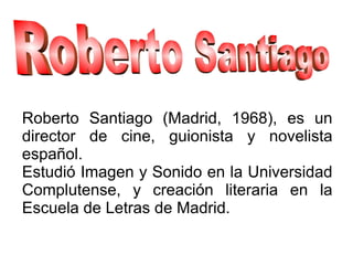 Roberto Santiago (Madrid, 1968), es un
director de cine, guionista y novelista
español.
Estudió Imagen y Sonido en la Universidad
Complutense, y creación literaria en la
Escuela de Letras de Madrid.
 
