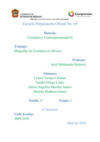 “2009. Año de José María Morelos y Pavón Siervo de la Nación”e<br />Escuela Preparatoria Oficial No. 65<br />Materia:<br />Literatura y Contemporaneidad II<br />Trabajo: <br />Biografías de Escritores en México<br />Profesor: <br />Arelí Maldonado Ramírez<br />Alumnos:<br />Leonel Vazquez Jaimes<br />Sandra Ortega López<br />Gloria Angélica Morales Jaimes<br />Mariela Medrano Jaimes<br />Grado: 2º                   Grupo: I<br />4º Semestre<br />Ciclo Escolar<br />2009-2010<br />Abril de 2010<br />L i t e r a t u r a<br />P r e h i s p á n i c a<br />Netzahualcóyotl<br />(1402 – 1472) (náhuatl:Nezahual.cóyō.tl 'coyote hambriento') fue el monarca (tlatoani) de la ciudad-estado de Tetzcoco en el México Antiguo. Nacio el 28 de abril (según otras fuentes, el 4 de febrero) de 1402 en Texcoco (actualmente un municipio del Estado de México) en la actual República Mexicana y murió en 1472. Era hijo del sexto señor de los chichimecas, Ixtlilxóchitl, que significa 'flor oscura' (īxtlīl- 'oscuro, negro', xōchitl 'flor') señor de la ciudad de Texcoco, y de la princesa mexica Matlalcihuatzin, hija del tlatoani azteca Huitzilíhuitl, segundo señor de Tenochtitlán. Al nacer, le fue asignado el nombre de Acolmiztli (náhuatl: Acōlmiztli, 'felino fuerte' )?, pero las tristes circunstancias que rodearon su adolescencia hicieron que se cambiara el nombre por el de Nezahualcóyotl que significa «coyote que ayuna o coyote hambriento», entendiéndose el ayuno como una forma de sacrificio.<br />Obras:<br />Canto de la huida <br />Poneos de pie <br />Canto de primavera <br />Alegraos <br />Soy Rico <br />Solamente él<br />Estoy triste<br />Yo lo pregunto <br />Percibo lo secreto...<br />Estoy embriagado <br />¿Adonde iremos? <br />Lo comprende mi corazón <br />No acabaran mis flores<br />Con flores escribes... <br />En el interior del cielo <br />¿Eres tú verdadero...? <br />No en parte alguna... <br />He llegado <br />Pensamiento <br />Un recuerdo que dejo <br />Monólogo de Netzahualcóyotl<br />Nezahualpilli<br />(1464-1515) fue rey de Texcoco al suceder a su padre Nezahualcoyotl en 1473. Fue electo por la nobleza de la ciudad como el más apto de los hijos del viejo rey.<br />Como su padre, fue un poeta, fue considerado un rey justo y se ganó la reputación de ser un buen gobernante. Abolió la pena capital para un cierto número de crímenes y luchó denodadamente por mantener la independencia política de Texcoco durante el incremento de la centralización del poder Mexica de Tenochtitlan. Se dice que tuvo alrededor de 144 hijos.<br />Por desgracia sólo uno de sus poemas sobrevive y es llamado Icuic Nezahualpilli yc tlamato huexotzinco (quot;
canción de Nezahualpilli durante la guerra con huexotzincoquot;
).<br />Nezahualpilli fue sucedido en el trono de Texcoco por uno de sus hijos, Cacamatzin.<br />Macuilxochitzin<br />Poetisa, hija de Tlacaélel.<br />Nació en Tenochtitlán, hacia 1435. Su padre fue el célebre consejero de los gobernantes aztecas, Tlacaélel. La princesa Macuilxóchitl se llamó así, porque nació en un día del calendario que llevaba precisamente esta fecha, la de 5-Flor, que es el significado de su nombre, o tal vez lo recibió como sobrenombre al ser conocida su afición por la poesía. Macuilxóchitl era uno de los títulos que invocaba al Dios de las artes, del canto y la danza.<br />Magnífica muestra de la ternura y del ingenio de la mujer náhuatl; cultivó la poesía, también conocía el arte del telar y del bordado, así como el de preparar comidas y bebidas.<br />La joven poetisa no sólo debió mostrarle respeto y amor a su padre, sino que aprendió a interesarse por su actuación, triunfos y conquistas. Como lo muestra el poema que nos habla de la campaña realizada por Axayácatl en el Valle de Toluca. Transcurría el año<br />10-Pedernal, 1476; los aztecas se dispusieron una vez más para el combate, en esta ocasión en contra de varios grupos matlazincas y otomíes. Axayácatl fue gravemente herido en una pierna por un capitán otomí, de nombre Tlítal; la oportuna llegada de refuerzos salvó la vida del rey azteca, y aseguró en poco tiempo la derrota del enemigo.<br />L i t e r a t u r a<br />D e   l a   C o n q u i s t a<br />Bartolomé de Las Casas O.P.<br />(Sevilla, 24 de agosto de 1484 – Madrid, 17 de julio de 1566) fue un fraile dominico español, cronista, teólogo, obispo de Chiapas (México), filósofo, jurista y apologista de los indios.<br />Junto con Francisco de Vitoria, Bartolomé de las Casas es considerado uno de los fundadores del derecho internacional moderno y un gran protector de los indios y precursor de los derechos humanos junto al jesuita portugués António Vieira. Aunque desde perspectivas opuestas, tanto él como Vitoria se ocuparon del problema alrededor del cual emergió el derecho de gentes en la época moderna: la definición de las relaciones entre los imperios europeos y los pueblos del llamado quot;
Nuevo Mundoquot;
. Esta tarea requería de la creación de un marco jurídico suficientemente amplio como para ser válido al mismo tiempo para europeos y aborígenes. La tradición legal que fue usada para tal fin fue precisamente la del derecho natural, la cual fue tomada del derecho medieval y la filosofía estoica. De las Casas consideró que los indígenas tenían uso de razón, tanto como los antiguos griegos y romanos, y que como criaturas racionales eran seres humanos. Como tales, los indígenas estaban cobijados por el derecho natural y eran titulares de los derechos a la libertad y a nombrar sus autoridades.<br />Su contribución a la teoría y práctica de los derechos humanos puede apreciarse en su quot;
Brevísima Relación de la Destrucción de las Indiasquot;
, el cual, por ser escrito a mediados del siglo XVI, constituye el primer informe moderno de derechos humanos. En él describe las atrocidades a las que fueron sometidos los indígenas de las Américas por los conquistadores españoles. Un párrafo puede dar una idea de los hechos que narra este libro: quot;
Otra vez, este mesmo tirano fue a cierto pueblo que se llamaba Cota, y tomó muchos indios he hizo despedazar a los perros quince o veinte señores y principales, y cortó mucha cantidad de manos de mujeres y hombres, y las ató en unas cuerdas, y las puso colgadas de un palo a la luenga, porque viesen los otros indios lo que habían hecho a aquellos, en que habría setenta pares de manos; y cortó muchas narices a mujeres y a niñosquot;
.<br />Obras<br />Historia de la destrucción de las Indias<br />De único vocationis modo, conocida en español como Del único modo de atraer a todos los pueblos a la verdadera religión, 1537<br />Brevísima relación de la destrucción de las Indias<br />Los dieciséis remedios para la reformación de las Indias<br />Apologética historia sumaria<br />De thesauris<br />Treinta proposiciones muy jurídicas<br />Fray Toribio de Benavente<br />(Benavente, España, ¿1482? – Ciudad de México, ¿1569?) fue un misionero franciscano e historiador de la Nueva España. Se caracterizó por ser defensor de los derechos de los indígenas. Mejor conocido con el mote de quot;
Motoliníaquot;
 (en náhuatl: 'Pobrecito, desdichado'; etimología, mo- 'se' REFLEX, tolinia 'afligir', '[el que] se aflige').<br />Obra<br />Es probable que entre 1528 y 1530, Motolinía empezara a escribir formalmente. Prácticamente todos los textos originales de Motolinía se han perdido, y lo que se ha conservado es gracias a los editores y compiladores que rescataron alguna parte importante y hasta les pusieron títulos a sus obras.<br />Entre sus obras se mencionan:<br />Adventus duodecim Patrum, qui primi eas regiones devenerunt, el de eorum rebus gestis. Fray Juan de Torquemada traduce este título como Venida de los doce primeros Padres, y lo que llegados acá hicieron. Otros eruditos tales como Nicolás Antonio le pusieron diferentes títulos a esta misma obra ya perdida, que trataba sobre la llegada a México de Motolinía y sus once compañeros.<br />Doctrina christiana, mexicano idiomate, es un opúsculo que se le atribuye a Motolinía. Este texto está perdido y no se sabe exactamente si fue escrito originalmente en latín, español o en lengua indígena, pero era un catecismo dirigido a los nativos para ayudar a su pronta conversión.<br />Motolinía escribió otro opúsculo llamado Camino del espíritu. No se sabe mucho de este texto perdido.<br />Lo mismo se puede decir de otra de sus obras: Calendario mexicano, el cual trataba sobre el calendario azteca. Algunos historiadores como Fray Juan de Torquemada presumían tener un ejemplar de esta obra.<br />Probablemente desde 1528 Motolinía empezó a darle forma a sus Memoriales. Esta obra también tiene orígenes oscuros y polémicos: en primer lugar, se desconoce el título verdadero de esta obra, aunque Torquemada a veces le nombraba “Memoriales de mano”. Después vendrían otros editores y le pusieron el título como quisieron o supusieron. Tampoco se sabe si Memoriales es un conjunto de textos dispersos que Motolinía fue juntando como materia prima para su posterior obra Historia de los Indios o si era ésta misma en versión preliminar. Lo cierto es que ambas obras comparten varios párrafos como si hubiera sido la copia de la otra.<br />Otra de los opúsculos de Motolinía es La Vida y Muerte de Tres Niños de Tlaxcala que murieron por la confesión de la fe, escrito en 1539.<br />En el tiempo en que Motolinía era guardián del convento de Tlaxcala allá por 1536, recibió el mandato de la Orden Seráfica para escribir una obra que tratase sobre la historia de los indígenas y que sacara a relucir lo equivocados que estaban con su adoración a los dioses justificando así la colonización y conveniencia de la conversión a la religión cristiana. Finalmente en 1541, Motolinía presentó su obra que supuestamente se llamó Relación de los ritos antiguos, idolatrías y sacrificios de los indios de esta Nueva España, y de la maravillosa conversión que Dios en ellos ha obrado. Otros editores e historiadores le darían otros títulos un poco diferentes o más rimbombantes. Pero el título que le dio Francisco Javier Clavijero, es el más preferido por los investigadores modernos: Historia de los indios de la Nueva España. En el presente artículo por razones prácticas se hará referencia a esta obra simplemente como Historia de los Indios.<br />Se conocen tres partes de esta obra: la primera parte trata sobre su llegada como misionero a la Nueva España y sobre la religión azteca, la segunda se refiere a la conversión cristiana y el modo en que los nativos celebraban las fiestas de la iglesia y la tercera parte describe la idiosincrasia de lo nativos así como la geografía, flora, fauna y las principales ciudades de la Nueva España.<br />Como ya se explicó antes, parece ser que Historia de los indios es una compilación de Memoriales con algunas diferencias o la misma pero en versión retocada. Ambas son prologadas con una dedicatoria a don Antonio Pimentel conde de Benavente (la tierra natal de Motolinía) llamada Epístola Proemial pero la Epístola de Memoriales difiere ligeramente al de Historia de los indios.<br />Fueron varios los editores y compiladores tales como Joaquín García Icazbalceta que han publicado la Historia de los indios. Unos lo han publicado más completa que otros, aunque en realidad ningún editor puede presumir de tener la versión completa, puesto que como se ha dicho, los textos originales ya se han perdido.<br />Otra obra perdida es De Moribus Indorum conocido en español con el título De las costumbres de los Indios. No se sabe en que año exactamente la escribió, pero Torquemada la cita como una de sus fuentes para sus obras. Se han encontrado frases De Moribus Indorum prácticamente iguales en Memoriales o Historia de los indios. Por lo cual se conjetura si De Moribus Indorum fue una obra sola o un fragmento de Memoriales. Pero expertos como Nicolás Antonio sospechaban si De Moribus Indorum era lo mismo que Historia de los indios.<br />A Motolinía se le adjudica otra obra oscura y misteriosa: Guerra de los indios de la Nueva España. Nicolás Antonio se preguntaba si esta obra forma parte de Memoriales o podría ser el mismo De Moribus Indorum.<br />En Tlaxcala, Motolinía redacta y firma con fecha del 2 de enero de 1555, su famosa Carta al emperador Carlos V, donde exalta y justifica a los conquistadores y desacredita a Bartolomé de las Casas.<br />Motolinía también es autor de Fragmentos y de otras obras tales como Relación del viaje a Guatemala.<br />Posiblemente Fray Motolinía habrá escrito otras obras, cartas y opúsculos que se han perdido.<br />Las obras de Motolinía en especial los Memoriales y La historia de los indios reflejan su alta preparación cultural con que contaba, sabía mucho sobre temas de humanidades y filosofía. Otro factor clave fue, que al comprender el náhuatl y descifrar códices, obtuvo información de primera mano por parte de los indígenas que le contaron sobre la cultura azteca ya sea en forma oral o escrita. Fray Bernardino de Sahagún reconoció y aseguró que Motolinía era muy “competentemente letrado”. Fray Jerónimo de Mendieta dijo que Motolinía fue el que más viajó.<br />Legado<br />Aquel franciscano que llegara al Nuevo Mundo descalzo, flaco y harapiento, estamparía su huella en la historia de México.<br />El “pobrecito” fraile, ha dejado un rico tesoro informativo que permite conocer la problemática, intereses, intrigas e inquietudes que envolvieron a los protagonistas de la conquista y las misiones religiosas. También su obra invita a adentrarse a las maravillas de la civilización azteca y a la riqueza de la lengua náhuatl con sus etimologías. La obra es tal que aún los historiadores modernos cuando tratan sobre la Nueva España inevitablemente tienen que consultar el trabajo de Toribio de Benavente. Se adelantó a su tiempo al ser uno de los pioneros en pro de los derechos de los más necesitados, en una época en que los nativos eran discriminados peor que un animal.<br />Se concluye con esta paradójica frase: El “pobrecito” legó una rica herencia cultural.<br />Bernal Díaz del Castillo<br />(Medina del Campo, España, 1496 - Guatemala, 1584) fue un conquistador español y cronista de Indias.<br />Larga vida tuvo este español de Medina del Campo, pese a que participó en mil batallas como conquistador del Nuevo Mundo. Pasó a las Indias como soldado de Pedrarias Dávila y luego radicó en Cuba. Participó en las tres grandes expediciones, que, sobre tierras hoy mexicanas, partieron desde esa isla: la descubridora de Francisco Hernández de Córdoba en 1517, la exploradora de Juan de Grijalva en 1518, y la conquistadora de Hernán Cortés en 1519, narrando años después de haberlo vivido, lo que allí ocurrió.<br />Participó en una multitud de acontecimientos de la Conquista, no solo en lo que hoy es México, sino también en países como Guatemala y Honduras.<br />Bernal Díaz del Castillo fue encomendero de Chamula y Micapa en la provincia de Chiapas, así como también lo fue de Teapa, en la provincia de Tabasco. Vivió un tiempo en la villa del Espíritu Santo donde fue Regidor. Después vivió en la ciudad de Santiago de Guatemala y en este lugar, con muchas dificultades, logró obtener un empleo del que vivió el resto de su vida.<br />Obra<br />Su gran obra titulada quot;
Historia Verdadera de la Conquista de la Nueva Españaquot;
 la comenzó a escribir con más de ochenta y cuatro años, teniendo un importantísimo valor ya que a través de ella podemos conocer múltiples acontecimientos que ocurrieron durante esa epopeya. Por esta obra desfilan personajes españoles e indígenas, y se describe a la perfección el ambiente que rodeaba a cada una de las acciones emprendidas, desde los primeros contactos con los nativos hasta las grandes expediciones por Centroamérica, pasando por las épicas batallas en Tabasco y México Tenochtitlan y el gran viaje de Cortés a las Hibueras.<br />Revisando su obra una y otra vez, la dio al fin por concluida en 1575. La obra incluye un vívido, épico y movido relato de los principales acontecimientos de la Conquista, desde su comienzo hasta la caída de Tenochtitlán, y otros aconteceres que a ella siguieron. Díaz del Castillo falleció en Guatemala en 1584. Sus restos se encuentran sepultados en las criptas principales de la Catedral (hoy en ruinas) de la Ciudad de Antigua Guatemala (originalmente Santiago de los Caballeros de Guatemala).<br />Díaz del Castillo advierte que no sabe latín ni fue a la universidad, pero eso no era impedimento, porque:<br />Lo que yo vi y me hallé en ello peleando, como buen testigo de vista yo lo escribiré, con la ayuda de Dios, muy llanamente, sin torcer ni una parte ni otra....<br />Su obra, en efecto, está constituida por su propia experiencia personal, con el propósito de reivindicar el papel que en la conquista tuvieron las personas que como él ayudaron a personajes de mayor nota a conquistar una celebridad derivada más que nada de historiadores afectos a protagonismos singulares, como Francisco López de Gómara, de forma que oscurecieron el papel fundamental que ejerció la masa sencilla de los soldados, sin cuya consulta y apoyo nada podría haberse hecho. Bernal, pues, reivindica el papel colectivo del pueblo castellano en la conquista:<br />Mi intento desde que comencé a hacer mi relación no fue sino para escribir nuestros heroicos hechos e hazañas de los que pasamos con Cortés, para que agora se vean y se descubran muy claramente quiénes fueron los valerosos capitanes y fuertes soldados que ganamos esta parte del Nuevo Mundo y no se refiera la honra de todos a un solo capitán; porque no hay memoria de ninguno de nosotros en los libros y memorias que están escritos, y sólo el marqués Cortés dicen en esos libros que es el que lo descubrió y lo conquistó, y los capitanes y soldados que lo ganamos quedamos en blanco, sin haber memoria de nuestra personas y conquistas, que por sublimar a un solo capitán quieren deshacer a muchos.<br />La Historia verdadera está escrita con una gran vivacidad y llaneza, y un gran aliento épico, de lo cual nace su mérito literario. El mismo lo indica:<br />Según nuestro hablar de Castilla la Vieja, y que en estos tiempos se tiene por más agradable, porque no van razones hermoseadas ni policía dorada, que suelen poner los que han escrito, sino todo a las buenas llanas, y que debajo de esta verdad se encierra todo bien hablar. (CCXII, p. 303)<br />En el transcurso de sus narraciones indica qué sucesos presenció, cuáles le contaron sus compañeros y cuáles conoció por papeles o escritos de otros. El motivo que le incitó a escribir fueron las inexactitudes de López de Gómara y su crónica, y reivindicar la conquista de México como empresa colectiva, donde tanto protagonismo como el que se imputó a Cortés debería haber correspondido también a sus hombres y principales capitanes; sus contemporáneos (Antonio de Solís, por ejemplo) entendieron, sin embargo, que lo que le movió fue una cierta envidia a Cortés. La Historia verdadera fue vertida al francés por el poeta parnasiano francés de origen dominicano José María de Heredia en tres volúmenes (1877-1878).<br />Inca Garcilaso de la Vega<br />Gómez Suárez de Figueroa, apodado Inca Garcilaso de la Vega, (Cuzco, Virreinato del Perú, 12 de abril de 1539 - Córdoba, España, 23 de abril de 1616) fue un escritor e historiador hispanoperuano. quot;
Primer mestizo biológico y espiritual de Américaquot;
, quot;
Príncipe de los escritores del nuevo mundoquot;
, son algunos de los apelativos con los cuales se califica a este gran cronista mestizo peruano. Perteneció a la época de los cronistas post Toledanos, durante el período colonial de la historia del Perú.<br />Un escritor peruano insigne de la colonia, supo expresar la grandeza de su herencia nacional Inca en su obra cumbre: Comentarios Reales de los Incas, la cual llegó a ser ulteriormente vetada, en el Virreinato del Perú y Buenos Aires, por la corona española al ser considerada sediciosa y peligrosa para sus intereses, debido al levantamiento de Túpac Amaru II (4 de noviembre de 1780).<br />Su nombre cristiano de bautismo fue Gómez Suárez de Figueroa. En su exilio autoimpuesto en España lo cambió años más tarde por el de Inca Garcilaso de la Vega.<br />Obras<br />Siguiendo las corrientes humanistas europeas en boga en su tiempo, Garcilaso, el Inca, inició un ambicioso y original proyecto historiográfico centrado en el pasado americano, y en especial en el del Virreinato Perú.<br />Considerado como el padre de las letras del continente, en 1605 dio a conocer en Lisboa su Historia de la Florida y jornada que a ella hizo el gobernador Hernando de Soto, título que quedó sintetizado en La Florida del Inca. La obra contiene la crónica de la expedición de aquel conquistador, de acuerdo con los relatos que recogió él mismo durante años, y defiende la legitimidad de imponer en aquellos territorios la soberanía española para someterlos a la jurisdicción cristiana.<br />El título más célebre de Garcilaso el Inca, sin embargo, fueron los Comentarios reales, la primera parte de los cuales apareció en 1609, también en Lisboa publicada por Pedro Craasbeck. Escrito a partir de sus propios recuerdos de infancia y juventud, escuchado directamente de sus parientes, de contactos epistolares y visitas a personajes destacados del Virreinato del Perú, el relato constituye, pese a los problemas de sus fuentes orales y escritas y a las incongruencias de muchas fechas, uno de los intentos más logrados, tanto conceptual como estilísticamente, de salvaguardar la memoria de las tradiciones de la civilización andina. Por esta razón es considerada su obra maestra y se la ha reconocido como el punto de partida de la literatura latinoamericana.<br />La segunda parte fue publicada en Córdoba, en 1617, con el título quot;
Historia general del Perú: trata el descubrimiento del, y como lo ganaron los españoles, las guerras ciuiles que huuo entre Piçarros, y Almagros, sobre la partija de la tierra, castigo y leuantamiento de tiranos, y otros sucessos particulares. quot;
<br />Sus obras reflejan lo siguiente:<br />1. Él recibió una educación formal y Europea de primer nivel después de trasladarse a España a una edad no mayor de los 21 años.<br />2. Su familia materna eran los antiguos gobernantes Incas, y por ello, él describe a los Incas como monarcas benévolos que gobernaban un país donde todos vivían bien alimentados y felices.<br />3. A manera de ejemplo, Garcilaso no menciona los sacrificios humanos, una practica ancestral más antigua que el imperio inca, pero que también se dieron en el tiempo de los Incas. No hay manera de saber si su omisión de las cronicas fue intencional para favorecer la imagen de sus ancestros Incas, o si fue mera ignorancia debido a que vivió la mayor parte de su vida en España.<br />Fernando de Alva Cortés Ixtlilxóchitl<br />(Texcoco, ¿1568? — Ciudad de México, 1648), fue un historiador mexicano, descendiente en línea directa de la casa gobernante en el señorío acolhua de Texcoco.<br />Nacido mestizo entre los años 1568 y 1580, Fernando de Alva Ixtlilxóchitl fue llamado así en memoria del conquistador de Tenochtitlan, Hernán Cortés (también llamado Fernando Cortés). Hijo de Juan de Navas Pérez de Peraleda y de Ana Cortés Ixtlilxóchitl, fue descendiente directo, de los reyes de Acolhuacan y de Tenochtitlan (su bisabuelo fue Hernando Ixtlilxóchitl), último tlatoani de Texcoco, también llamado Ixtlilxóchitl II, (hijo de Yacotzin ; por lo tanto tataranieto de Nezahualcoyotl), y de Beatriz Papatzin, hija ésta de Cuitláhuac, antiguo Señor de Iztapalapa y último tlatoani de los mexicas en la época de la invasión española, período en que expulsó a los conquistadores en el episodio conocido como la Noche Triste, Aparte descendiente de Hernan Cortés. Por mediado del Arzobispo de México Fray García Guerra, fue nombrada su familia, noble, y se les dio un pequeño señorío hereditario.<br />Fue un distinguido alumno del Colegio de la Santa Cruz de Tlatelolco, fundado por órdenes del Fraile Juan de Zumárraga, primer Obispo de México. En este sitio fue educado en la lengua náhuatl y en el idioma castellano. Por un tiempo vivió en San Juan Teotihuacan, entre 1600 y 1604. Ocho años más tarde en 1612, fue nombrado gobernador indígena de Texcoco, y al año siguiente, del pueblo de Tlalmanalco. Fue padre de Bartolomé de Alva Ixtlilxóchitl.<br />Obras<br />Ixtlilxóchitl fue comisionado por los virreyes españoles de Nueva España para escribir la historia de los pueblos indígenas de México. Su Relación histórica de la nación tulteca —llamada usualmente Relación— fue escrita entre 1600 y 1608. Este texto es un conjunto de relatos acerca de sucesos ocurridos en la Nueva España y de la historia del pueblo tolteca. La Relación y muchos otros textos de Ixtlilxóchitl contienen fragmentos de la literatura y la lírica nahua prehispánica. Proporcionan un detallado informe de la importancia de la actuación de su padre, Fernando Ixtlilxóchitl, en la conquista de México y la pacificación de los indígenas en el Valle de México.<br />Posteriormente —1610 a 1640, según Chavero— Ixtlilxóchitl escribió la Historia chichimeca, que refiere a los mismos eventos que la Relación, aunque con una organización más adecuada. El título original de la obra es desconocido, y éste con el que se conoce le fue impuesto por Carlos de Sigüenza y Góngora cuando el manuscrito pasó a su poder. Lorenzo Boturini, propietario del mismo texto unos años después, los llamó Historia general de la Nueva España. Hay evidencia de que la Historia chichimeca formó parte de un trabajo más amplio cuyas partes faltantes están perdidas, o bien, no fue concluido. El capítulo final de la Historia de Ixtlilxóchitl es el Sitio de Tenochtitlan, al que el autor le impone una versión texcocana de la Conquista, en contraste con Hernando de Alvarado Tezozómoc, autor de ascendencia tenochca cuya obra proporciona una visión más próxima a los mexicas. La Historia chichimeca es considerada el mejor trabajo de Fernando de Alva Ixtlilxóchitl.<br />Aun cuando proporciona un panorama amplio de la historia de México, con la excepción de la Historia chichimeca, la obra de Ixtlilxóchitl carece de metodología, contiene errores en la cronología de los hechos y es muy repetitiva. Alfredo Chavero publicó y comentó sus trabajos bajo el título de Obras históricas en 1891. José Ignacio Dávila Garibi reprodujo esa edición con un nuevo prólogo en 1952.<br />Fray Juan de Torquemada<br />(Torquemada, Palencia, España, ¿1557? - Ciudad de México, 1624) fue un eclesiástico franciscano e historiador. Autor de obras en su mayoría relacionadas con la cultura antigua de México y del siglo XVI.<br />Obra<br />Escribió obras tales como Vida y milagros del santo confesor de Cristo, fray Sebastián de Aparicio, fraile lego de la orden del seráfico padre San Francisco de la provincia del Santo Evangelio (1601) simplemente conocida con el título abreviado de Vida de fray Sebastián de Aparicio. Esta obra fue impresa la primera vez en 1602 en los talleres del Colegio Real de Santiago Tlatelolco por uno de los impresores más importantes de la Nueva España: Diego López Dávalos teniendo como cajista al impresor holandés Cornelio Adriano César para la producción de esta obra.<br />Inspirado en códices y manuscritos, Torquemada empezó a escribir sobre la cultura antigua mexicana. Su obra cumbre es Los veinte ivn libros rituales i Monarchia Indiana, con el origen y guerras de los Indios Occidentales, de sus poblazones, descubrimientos, conquista, conversión y otras cosas maravillosas de la mesma tierra, mejor conocida con su título abreviado de Monarquía Indiana. Para realizar esta obra, Torquemada se basó en códices, pinturas, manuscritos, tradición oral y el trabajo de otros cronistas tales como Fray Bernardino de Sahagún, Fray Motolinía, Fray Francisco Jiménez, Fray Jerónimo de Mendieta, además de textos de Hernán Cortés, Francisco López de Gómara, Antonio de Herrera y otros autores anónimos. Monarquía Indiana se divide en tres partes: La primera aborda sobre el origen e historia de los primeros pueblos del centro de México hasta la colonización. La segunda trata sobre expresiones artísticas, religión, oficios, sistemas de gobierno, administración, leyes, forma de hacer la guerra, educación, cultivos, comercio, geografía, fauna y vegetación. La tercera parte se refiere a la aculturación, especialmente sobre la conversión religiosa.<br />El propósito de Monarquía Indiana, es informar sobre la evolución religiosa y costumbres en el pasado cultural de los mexicas, totonacas, purépechas, huastecos, incluyendo los pueblos de Centroamérica y justificar la conversión de los indígenas a la fe cristiana. Torquemada se tardó casi dos décadas en escribir Monarquía Indiana, se cree que entre 1592 y 1593 comenzó a reunir el material para su obra, probablemente terminó de escribirla en 1613; se imprimió en Sevilla, España en 1615 y reimpresa en Madrid, en 1723. Ha escrito otros textos y opúsculos, los cuales desafortunadamente se han perdido.<br />Legado<br />A Juan de Torquemada se le considera uno de los principales rescatadores de la historia antigua mexicana al incluirla a la historia universal. Su aportación en el estudio de la lengua náhuatl también es significativa.<br />L i t e r a t u r a<br />V i r r e i n a l<br />Bernardo de Balbuena<br />(Valdepeñas (Ciudad Real), 20 de noviembre de 1562 - San Juan de Puerto Rico, 11 de octubre de 1627), poeta español.<br />Nace en Valdepeñas como hijo ilegítimo o bastardo de un indiano. Su padre, con propiedades en Nueva España, regresó a México en 1564. Balbuena se quedó en España con su madre y en 1584 pidió quot;
licenciaquot;
 para viajar a México donde llega con 22 años, vive con su padre algún tiempo y se ordena sacerdote.<br />Esta larga separación de su padre se trasparenta en el tema de la orfandad, principal hilo narrativo de la leyenda de Bernardo del Carpio que habrá de narrar años más tarde en su gran poema de épica culta El Bernardo del Carpio o Victoria de Roncesvalles. En 1585 gana un concurso poético y se instala en Guadalajara; vuelve a ganar otro concurso o certamen en 1590 y en 1592 es nombrado capellán de la Real Audiencia de Guadalajara, donde empieza su gran poema El Bernardo, terminado diez años después. Balbuena vive largo tiempo en el reino de Nueva Galicia (correspondiente a los estados mexicanos de Jalisco y Nayarit), y reside en un pequeño y aislado pueblo cercano a Compostela, San Pedro Lagunillas.<br />Ya de España traía Balbuena un buen bagaje cultural y, como señala José Rojas Garcidueñas, había preparado con mucha antelación y muy ambiciosamente su carrera eclesiástica. En 1593 escribe Balbuena la Grandeza mexicana, amplio poema en tercetos encadenados en elogio de la capital del virreinato. El libro aparece en 1604 dedicado a Doña Isabel de Tobar y Guzmán, de quien el poeta estaba enamorado. Pero Balbuena tiene ambiciones de otro tipo y viaja en 1606 a Madrid para ya no volver a México, aunque siempre tendrá recuerdos para la tierra donde pasó largos años.<br />Obras<br />Grandeza Mexicana. México: Melchor Ocharte, 1604 (hay dos emisiones con dedicatorias diferentes)<br />Compendio apologético en alabanza de la poesía, México, 1604.<br />Siglo de oro en las Selvas de Erífile del doctor Bernardo de Balbuena. En que se describe una agradable y rigurosa imitación del estilo pastoril de Teócrito, Virgilio, y Sanázaro. Madrid, Por Alonso Martín, 1607, (hay dos emisiones, una de ellas con un discurso sobre la égloga de Antonio Mira de Amescua)<br />El Bernardo, o Victoria de Roncesvalles Poema heroyco Del doctor don Bernardo de Balbvena Abad maior de la Isla de Iamayca Obra toda texida de vna admirable variedad de cosas. Antigüedades de España, Casas, y linajes nobles della, Costumbres de gentes Geográficas Descripciones dellas más floridas Partes del mundo, Fábricas de edificios y Suntuosos Palacios, Iardines, Caças y frescuras, Transformaciones, y Encantamentos De nuevo y Peregrino Artificio, llenos De sentencias, y moralidades. En Madrid: Diego Flamenco, 1624 (hay reimpresiones de 1808, 1833, 1851, 1852, 1905 y 1914).<br />Poesía lírica. Edición de Matías Barchino. Ciudad Real: Diputación Provincial de Ciudad Real, 2000.<br />Gutierre de Cetina<br />(Sevilla, 1520 - México, 1557), poeta español del Renacimiento y del Siglo de Oro español<br />De familia noble y acomodada, vivió un largo tiempo en Italia, en donde fue soldado a las órdenes de Carlos I. En ese país entró en contacto con la lírica petrarquista que tanto habría de influir en él; leyó a Tansillo, Ludovico Ariosto y Pietro Bembo, pero su lírica se inspira fundamentalmente en la del toscano Francesco Petrarca, en la del valenciano Ausiàs March y en la del toledano Garcilaso de la Vega. Pasó mucho tiempo en la corte del príncipe de Ascoli, al que dedicó numerosos poemas, y frecuentó también a Luis de Leyva y al insigne humanista y poeta Diego Hurtado de Mendoza. Adoptó el sobrenombre pastoril de Vandalio y compuso un cancionero petrarquista a una hermosa mujer llamada Laura Gonzaga. A tal dama está dedicado el famoso madrigal que ha pasado a todas las antologías de la poesía en castellano:<br />Ojos claros, serenos,si de un dulce mirar sois alabados,¿por qué si me miráis, miráis airados?<br />En este cancionero abundan los sonetos cuya fórmula consiste esencialmente en la traducción de un pensamiento amoroso de Ausiàs March o de Petrarca en los cuartetos y un desarrollo posterior personal en los tercetos.<br />En 1554 volvió Cetina a España y en 1556 marchó a México, donde ya estuvo entre 1546 y 1548, con su tío Gonzalo López, que se dirigía allí como contador general. Allí se enamoró otra vez de una tal Leonor de Osma, y bajo su ventana fue herido de muerte en 1557 por un rival celoso, Hernando de Nava, en Puebla de los Ángeles.<br />Prosa <br />Diálogo entre la cabeza y la gorra. <br />La bondad divina, comedia (1546). <br />Poesía <br />Cancionero petrarquista. <br />En 1895 Joaquín Hazañas recopila y publica la obra poética de Gutierre de Cetina: <br />cinco madrigales, <br />doscientos cuarenta y cuatro sonetos, <br />once canciones amorosas, <br />nueve estancias, <br />diecisiete epístolas, en tercetos, autobiográficas, <br />una sextina, <br />y una oda. <br />Fray Miguel de Guevara<br />(1585-1646), religioso y filólogo novohispano. <br />Nacido en el virreinato de Nueva España, era hijo de Diego de Peredo Suárez (pariente de Hernán Cortés). Profesó como agustino en 1611 y fue, sucesivamente, consultor en Tiripitío, procurador del convento de Charo y prior de los conventos de Santiago Undameo, Pátzcuaro y Salamanca, así como visitador de la provincia de San Nicolás Tolentino de Michoacán. Durante un tiempo se le atribuyó la autoría del soneto A Cristo crucificado (también conocido por el título de No me mueve, mi Dios, para quererte, primer verso de dicho texto), uno de los más famosos y valorados de la literatura hispánica, debido a estar incluido en su obra manuscrita Arte doctrinal y modo general para aprender la lengua matlazinga (1638). Sin embargo, el soneto había aparecido impreso en Madrid, en 1628, entre las “poesías místicas” de Vida del espíritu, obra de Antonio de Rojas. Se tiene constancia de que fray Miguel de Guevara escribió también otros vocabularios (en tarasco y náhuatl), no conservados en la actualidad. Falleció en Michoacán.<br />Obras<br />Dentro de sus obras podemos encontrar las siguientes:<br />A Cristo Crucificado <br />Levántame, Señor<br />Juan Ruiz de Alarcón y Mendoza<br />Fue un dramaturgo novohispano nacido el año de 1581 en la ciudad de Taxco (actualmente en Guerrero, México), y fallecido en Madrid, el 4 de agosto de 1639.<br />Obra<br />Publicó veinte comedias en dos volúmenes; el primero, con ocho, en 1628 (Los favores del mundo o Ganar perdiendo, La industria y la suerte, Las paredes oyen, El semejante a sí mismo, La cueva de Salamanca, Mudarse por mejorarse, Todo es ventura y El desdichado en fingir); el segundo, con doce, en 1634 (Los empeños de un engaño, El dueño de las estrellas, La amistad castigada, La manganilla de Melilla, Ganar amigos, La verdad sospechosa, El anticristo, El tejedor de Segovia, La prueba de las promesas, Los pechos privilegiados, La crueldad por el honor y El examen de maridos). Otras obras, que se publicaron en distintas colecciones, son Quien mal anda mal acaba, No hay mal que por bien no venga y La culpa busca la pena y el agravio la venganza.<br />Las obras de Juan Ruiz de Alarcón se caracterizan por su carácter moralizador y el ataque a las costumbres y vicios sociales de la época, en lo que se distinguió notablemente del teatro de Lope de Vega, con el que no llegó a simpatizar, originalidad que le valió las críticas de los autores de su escuela e incluso intentos de quot;
reventarquot;
 el estreno de algunas de sus comedias, como por ejemplo El anticristo. Es el más psicólogo y cortés de los dramaturgos barrocos y sus obras se mueven siempre en ámbitos urbanos. Son sus obras maestras, La verdad sospechosa (su mejor obra sobre don Garcia, un hombre quien miente sobre todas las cosas y quien no tiene respeco para nadie), que inspiró Le menteur de Pierre Corneille y El mentiroso de Goldoni, y Las paredes oyen. Ambas comedias atacan los vicios de la mentira patológica o mitomanía y de la maledicencia; en el personaje del feo, sabio y virtuoso don Juan de Mendoza de esta última se ha querido ver al propio autor. Su obra, escasa en cantidad si se compara con la de otros ingenios de su época, posee empero una gran calidad y unidad de conjunto y fue muy influyente e imitada en el teatro extranjero, particularmente en el francés.<br />Los temas para sus comedias los extrajo de muy distintas fuentes. En La prueba de las promesas se repite un cuentecillo de El Conde Lucanor de don Juan Manuel. El examen de maridos tiene concomitancias con El mercader de Venecia de William Shakespeare, porque se inspiran ambas en una fuente común italiana. De los Evangelios apócrifos viene El anticristo. La crueldad por el honor deriva de un episodio de la historia de Aragón. El tejedor de Segovia resulta una extraña anticipación del drama romántico. Quien mal anda mal acaba, que versa sobre el pacto con el diablo de un morisco, se inspira en la tradición popular de un proceso inquisitorial en Cuenca.<br />L i t e r a t u r a<br />B a r r o c a<br />Juana Inés de Asbaje y Ramírez de Santillana<br />Conocida como Sor Juana Inés de la Cruz, (San Miguel Nepantla, México, 12 de noviembre de 1651 (o 1648, de acuerdo a algunas fuentes) – Ciudad de México, México, 17 de abril de 1695) fue una religiosa católica, poetisa y dramaturga novohispana. Por la importancia de su obra, recibió los sobrenombres de El Fénix de América y La décima Musa.<br />Obras<br />Entre sus obras se cuentan poemas galantes, poemas de ocasión para regalos o cumpleaños de sus amigos, poemas de vestíbulo sobre pies o consonancias sugeridos por otros, letras para cantarse en diversas celebraciones, como los villancicos para ser cantados en las iglesias, entre los cuales intercaló unas forma lírica de su invención llamada tocotín, el cual se caracteriza por tener pasajes en náhuatl. Entre estos villancicos destacan también los quot;
Cantares de negrosquot;
.<br />Escribió por encargo de la corte de Madrid tres autos sacramentales cuyas hablan sobre el descubrimiento, la conquista y la evangelización de América; entre ellos destaca el Divino Narciso, nombrado así en alusión a los autos de Pedro Calderón de la Barca. En este, Sor Juana presenta la caída y la redención del género humano por medio del sacrificio de Jesucristo, que permanece en la hostia para salvar a sus hijos una y otra vez mediante una alegoría mítica. Narciso es Dios creador y Jesús salvador, la Naturaleza Humana (reflejo de Narciso), representa a la humanidad y finalmente Eco simboliza al demonio. Aquí Sor Juana retoma recursos del teatro de Pedro Calderón de la Barca y las usa para crear pasajes líricos de gran hermosura.<br />Escribió dos comedias, Los empeños de una casa, para una fiesta palaciega y que hasta la fecha es quizá su obra más conocida, y Amor es más laberinto, escrita junto con Juan de Guevara. Asimismo se le ha atribuido la autoría de un posible final de la comedia de Salazar y Torres La segunda Celestina, basándose en un pasaje de Los empeños de una casa; en la década de 1990 Guillermo Schmidhuber encontró una suelta que contenía un final diferente al que se conocía, propuso que esas mil líneas eran de Sor Juana. Algunos sorjuanistas han aceptado la coautoría de sor Juana, entre ellos Octavio Paz]y Luis Leal. Buenos Aires: Biblioteca de textos universitarios, 1995, pp. 76-105</ref> en tanto que otros, como Antonio Alatorre y José Pascual Buxó, la han refutado.<br />Según ella, casi todo lo que había escrito lo hacía por encargo y la única cosa que escribió por gusto propio es un poema filosófico llamado Primero sueño, llamado así como una manifestación de su admiración a Luis de Góngora y Argote y sus Soledades. Se trata de varios cientos de versos, con forma de silva, a propósito del ansia de saber, el vuelo del pensamiento y su consecuente trágica caída. Asimismo tiene pasajes líricos de gran descripción como el inicial, que usa más de cien versos para narrar la caída de la noche y el sueño de los seres, así como el gran colorido de la parte final, donde se escribe del triunfo del Sol sobre la noche. Se trata quizá del último gran poema barroco.<br />Además de estas obras, Sor Juana también escribió por encargo de la virreina de Paredes unos poemas que probaban el ingenio de sus lectores, conocidos como enigmas, para un grupo de monjas portuguesas aficionadas a la lectura y el conocimiento y grandes admiradoras de la obra de Sor Juana, que intercambiaban cartas y formaban una sociedad a la que dieron el nombre de Casa del placer. Las copias manuscritas que hicieron estas monjas de la obra de Sor Juana fueron redescubiertas recientemente por Antonio Alatorre en la Biblioteca de Lisboa. Sor Juana también escribió un tratado de música llamado quot;
El Caracolquot;
, que no ha sido hallado, sin embargo sor Juana lo consideraba una mala obra y puede ser que debido a ello no hubiese permitido su difusión. Barroca hasta la médula, Sor Juana era muy dada a hacer retruécanos, a verbalizar sustantivos y a sustantivizar verbos, a acumular tres adjetivos sobre un mismo sustantivo y repartirlos por toda la oración, y otras libertades gramáticas que estaban de moda en su tiempo. Asimismo es una maestra en el arte del soneto y en el concepto barroco.<br />A una Rosa<br />Al que ingrato me deja<br />Al que, ingrato me deja, busco amante<br />Amor inoportuno<br />Ante la ausencia<br />Cogióme sin prevención<br />De amor y de discreción<br />Detente sombra<br />Dime vencedor rapaz<br />Día de Comunión<br />Esta tarde, mi bien<br />Este amoroso tormento<br />Estos versos, lector mío<br />Excusándose<br />Expresa los efectos<br />Finjamos que soy feliz<br />La sentencia de Justo<br />Letras para cantar<br />Nacimiento de Cristo<br />Oración traducida<br />Primero Sueño<br />Pues estoy condenada<br />Redondillas<br />Sentimientos de ausente<br />Teme que su afecto<br />Verde embeleso<br />Ya que para despedirme<br />Carlos de Sigüenza y Góngora<br />(Ciudad de México; 1645 - 22 de agosto de 1700). Científico, historiador y literato mexicano, contemporáneo de Newton y Leibniz.<br />Obras<br />Ediciones primitivas<br />Oriental planeta evangélica, epopeya sacropanegyrica al apostol grande de las Indias S. Francisco Xavier (1662), poemas.<br />Primavera indiana, poema sacrohistórico, idea de María Santíssima de Guadalupe (1662), poemas.<br />Las Glorias de Queretaro (1668), poemas.<br />Teatro de virtudes políticas que constituyen a un Príncipe (1680).<br />Glorias de Querétaro en la Nueva Congregación Eclesiástica de María Santíssima de Guadalupe... y el sumptuoso templo (1680).<br />Libra astronomica (1681).<br />Manifiesto philosóphico contra los cometas despojados del imperio que tenían sobre los tímidos (1681).<br />Triunfo parthénico que en glorias de María Santíssima... celebró la... Academia Mexicana (1683), poemas.<br />Parayso Occidental, plantado y cultivado en su magnífico Real Convento de Jesüs María de México (1684).<br />Piedad heroica de Don Hernando Cortés, Marqués del Valle (1689).<br />Infortunios que Alonso Ramírez natural de la ciudad de S. Juan de Puerto Rico padeció... en poder de ingleses piratas (1690), novela.<br />Libra astronómica y philosóphica en que... examina... lo que a [Sigüenza's] Manifiesto... contra los Cometas... opuso el R.P. Eusebio Francisco Kino (1691).<br />Relación de lo sucedido a la armada de Barlovento en la isla de Santo Domingo con la quelna del Guarico (1691).<br />Trofeo de la justicia española en el castigo de la alevosía francesa (1691).<br />Descripción del seno de Santa María de Galve, alias Panzacola, de la Mobila y del Río Misisipi (1693).<br />Elogio fúnebre de Sor Juana Inés de la Cruz (1695).<br />Ediciones modernas<br />Obras históricas, edición y prólogo de José Rojas Garcidueñas. México, Porrúa, 1983.<br />Poemas. Recopilados y ordenados por Irving Leonard. Estudio preliminar de E. Abreu Gómez, Madrid, Biblioteca de Historia Hispano-Americana, 1931.<br />Seis obras, prólogo de Irving Leonard. Edición, notas y cronología de William Bryant, Caracas, Biblioteca Ayacucho, 1984.<br />L i t e r a t u r a<br />N e o c l á s i c a<br />Francisco Xavier Clavijero<br />Francisco Saverio Clavigero (Puerto de Veracruz (México), 9 de septiembre de 1731- † Bolonia Italia, 2 de abril de 1787) fue un historiador y religioso novohispano.[1]<br />Su padre trabajaba para el gobierno de la Corona española, por lo que la familia se trasladaba de una población a otra constantemente, y casi siempre en regiones con fuerte presencia indígena, así fue como desde niño aprendió la lengua náhuatl, lengua que le serviría más tarde, cuando se convirtió en maestro misionero e historiador. Vivió la familia en Teziutlán Puebla, y más tarde en Jamiltepec Oaxaca, en la región Mixteca del estado.<br />Su obra [editar]<br />El padre Francisco Javier Clavijero, además de haber sido religioso, historiador, docente y naturalista se dio tiempo para escribir aparte de la obra monumental en la que compone la historia de los mexicanos, los siguientes libros o ensayos:<br />La Historia de la Antigua o Baja California en cuatro tomos. Un sumario de obras de los misioneros jesuitas que vivieron en la península de Baja California, entre ellos los sacerdotes jesuitas, Miguel Venegas, Juan María Salvatierra, Eusebio Francisco Kino, Juan de Ugarte, Francisco María Piccolo, Fernando Consag y otros más.<br />Diálogo entre Filaletes y Paeófilo<br />Historia eclesiástica de México<br />De las colonias de los tlaxcaltecas<br />Breve descripción de la Provincia de México en el año 1767<br />Un ensayo titulado Physica particularis.<br />Una disertación titulada Cursus philosophicus<br />Una historia en que narra las apariciones de la Virgen de Guadalupe.<br />Un ensayo titulado Frutos en que comercia o puede comerciar la Nueva España.<br />Infinidad de cartas, ensayos y disertaciones sobre la cultura mexicana, sobre ciencias naturales, sobre filosofía y otros temas.<br />Francisco Javier Alegre S.I.<br />(Puerto de Veracruz, Veracruz, México; 12 de noviembre de 1729 - Bolonia, Italia; 16 de agosto de 1788). Jesuita. Fue un historiador, geógrafo, traductor, creador de obras de gran interés sobre diversos temas.<br />Estudió en el seminario de San Ignacio, en Puebla y en 1747 ingresó en la Compañía de Jesús. Su formación intelectual abarcó el conocimiento de la cultura clásica, la filosofía antigua, medieval y moderna, la teología y las matemáticas. Además fue un gran latinista y llegó a conocer bien las lenguas griega, hebrea, francesa, italiana e inglesa; también aprendió náhuatl.<br />Ejerció como profesor de gramática y humanidades en México y en Veracruz, y de retórica y filosofía en la Habana; también en el Colegio de Mérida en donde hizo su quot;
profesión solemnequot;
 (cuarto voto) en 1763. En 1764, llamado de vuelta a México al Colegio de San Ildefonso para integrarse al grupo que definiría la reforma de los estudios, se le comisionó para escribir la Historia de la provincia de la Compañía de Jesús de Nueva España que había sido iniciada en el siglo XVII por el padre Francisco de Florencia.<br />Tras la expulsión de la orden en 1767, se le confiscaron sus escritos. Así como sus demás compañeros jesuítas, Francisco Javier fue llevado prisionero (acusado de alta traición al rey) y exiliado a los Estados Pontificios; a él le toco residir en la ciudad italiana de Bolonia, donde escribió la mayor parte de sus obras.<br />Su Historia de la Provincia de la Compañía de Jesús de Nueva España se publicó en México en 1841-1842, y destaca por su cuidadoso estilo y por la extensa recopilación de datos sobre la evangelización de México llevada a cabo por los misioneros jesuitas y sobre la historia de sus colegios.<br />Además de traducir el Arte poética del escritor francés Nicolás Boileau, Alegre redactó un tratado sobre el Arte retórica y una epopeya en latín titulada Alexandriada (1749), sobre la conquista de Tiro por Alejandro Magno. También fue autor de una versión en versos latinos de la Ilíada de Homero titulada Homeri illias latino carmine expresa (1776), y de una Carta geográfica del hemisferio mexicano, que mostró a los eruditos europeos aspectos desconocidos del continente americano.<br />Francisco Javier Alegre falleció en Bolonia en 1788. Una parte de sus obras permaneció inédita después de su muerte.<br />Continuacion de la Historia de la Compañia de Jesus en Nueva España del Padre Francisco Javier Alegre. Tomo I<br />Continuacion de la Historia de la Compañia de Jesus en Nueva España del Padre Francisco Javier Alegre. Tomo II<br />Historia de la Compañía de Jesús en Nueva-España. Tomo I<br />Historia de la Compañía de Jesús en Nueva-España. Tomo II<br />Historia de la Compañía de Jesús en Nueva-España. Tomo III<br />Opúsculos inéditos latinos y castellanos <br />Rafael Landívar<br />(Santiago de los Caballeros, Guatemala, 27 de octubre de 1731 - Bolonia, Italia, 27 de septiembre de 1793) fue un poeta guatemalteco.<br />Inició su formación académica a los once años en el Colegio Mayor Universitario de San Borja, en la misma ciudad de su nacimiento, que al mismo tiempo era seminario jesuita. En 1744 se inscribió en la Real Pontificia Universidad de San Carlos.<br />Se le confirió el grado de bachiller en filosofía en 1746, cuando aún no cumplía los quince años. Poco más de un año después, en mayo de 1747, obtuvo los grados de licenciado en filosofía y maestro, sin haber llegado a los dieciséis años de edad.<br />En 1749 se trasladó a México para ingresar a la orden religiosa de la Compañía de Jesús y se ordenó sacerdote en 1755. A su regreso a Guatemala, se desempeñó como rector del colegio San Borja.<br />En 1767, producto de la expedición de la Pragmática Sanción por parte de Carlos III de España, fue desterrado de las tierras americanas y junto con todos sus compañeros de orden, marchó a México primero, y luego a Europa, instalándose en Bolonia, Italia.<br />Es allí donde publicó su libro quot;
Rusticatio Mexicanaquot;
 (Por los Campos de México), en latín, al igual que su quot;
oración fúnebrequot;
 en la muerte del obispo Figueredo y Victoria, benefactor de la Compañía de Jesús. La obra alcanzó tal éxito en su primera edición, editada en Módena en 1781, que se publicó una segunda, en 1782, esta vez en la misma Bolonia, constituida por 15 libros y un apéndice, con un total de 5.348 versos.<br />Obras<br />A la Capital de Guatemala<br />Rusticatio mexicana (Obra Cumbre)<br />Pelea de gallos<br />Cataratas guatemalenses<br />José Joaquín Fernández de Lizardi<br />(Ciudad de México, 15 de noviembre de 1776 - Ibídem, 27 de junio de 1827) escritor de la Nueva España - México.<br />Es el gran iniciador de la novela americana. En 1812 fundó el periódico liberal El Pensador Mexicano, suspendido por el gobierno de Fernando VII, pero cuyo título se apropió el autor como seudónimo. Su vigor polémico le enfrentó en repetidas ocasiones con el orden constituido. Tras la independencia, dirigió la Gaceta del Gobierno (1825). Sus obras narrativas, que reflejan sus posturas críticas, incluyen El Periquillo Sarniento (1816 y 1830-1831) y La Quijotita y su prima (1818). También cultivó, con menos éxito, la poesía y el teatro. Su autobiografía, Noches tristes y día alegre (1818), contiene los primeros gérmenes del romanticismo mexicano.<br />La segunda mitad del siglo XVIII es testigo del nacimiento de uno de los hombres más destacados de la historia cultural y política de América: José Joaquín Fernández de Lizardi, 'El Pensador Mexicano', 'El Maniático de la Educación' (ciudad de México, 15 de noviembre de 1776-ib. 21 de junio de 1827). La obra de Fernández de Lizardi es, al mismo tiempo, política, literaria, periodística, sociológica, historiográfica y lingüística. Este hombre fue el primer novelista de América al crear en 1816 la encantadora e instructiva obra El Periquillo Sarniento. Para el estudioso de la lingüística, de la dialectología, de la sociolingüística, de la pedagogía, de la paisología es de interés el considerar la habilidad de este autor para describir la vida y las costumbres pintorescas de la Nueva España en sus postrimerías, al mismo tiempo que incurría en sus afanes moralizantes y educativos. Fernández de Lizardi recrea el lenguaje peculiar, la jerga estudiantil, el habla de los abogados y los médicos, la jerigonza de los jugadores, de los ladrones, del bajo mundo en general, el dialecto de los indios, la variedad léxica de las comidas, las bebidas y la indumentaria. Las leyendas, las supersticiones, los tabúes y el habla popular por él presentados son de valiosísima ayuda para los que se interesan por el folclor. En resumen, las páginas de sus obras ofrecen un campo rico para los estudios lingüísticos, pues en ellas se halla el dialecto –o los dialectos– que resultó de la fusión de las razas española, azteca y negra (la tercera raíz racial del actual México). Es una gran tristeza y pena que se desconozca la trascendental obra de Fernández de Lizardi. Su conocimiento, principalmente por parte de los educadores, maestros, universitarios y funcionarios y gobiernos de América, ayudaría en mucho a reflexionar acerca de las tan deterioradas educación e instrucción en este Continente.[1<br />É p o c a   d e   l a  <br />I n d e p e n d e n c i a<br />Andrés Eligio Quintana Roo<br />(Mérida, Yucatán, 1787 - Ciudad de México, 1851), fue un abogado, poeta y político mexicano; hijo de José Matías Quintana y María Ana Roo.<br />Fue uno de los próceres de la independencia de México. Miembro del Congreso de Chilpancingo, presidió la Asamblea Constituyente que formuló la declaración de Independencia (1813). Diputado, senador, varias veces secretario de Estado, magistrado de la Suprema Corte y miembro del gobierno tripartito (del 23 al 31 de diciembre de 1829); editó y dirigió el periódico quot;
Semanario Patrióticoquot;
; autor de la obra oda al Dieciséis de septiembre, entre otras. En honor a él se dio el nombre al actual estado de Quintana Roo, México.<br />Obras<br />DIECISEIS DE SEPTIEMBRE<br />SOBRE LA NECESIDAD<br />PROCLAMA<br />MANIFIESTO<br />DISCURSO<br />José María Heredia<br />(Santiago de Cuba el 31 de diciembre de 1803; † Toluca (México) 7 de mayo de 1839).<br />Siendo aún un niño se trasladó con su familia a Santo Domingo donde transcurrió la mayor parte de su niñez. Su padre fue nombrado Oidor en la Audiencia de Caracas, y la familia se trasladó a Venezuela. En 1818 de regreso en Cuba, comenzó sus estudios de Leyes en la Universidad de La Habana, carrera que siguió al año siguiente en México. Después de la muerte de su padre José Francisco Heredia en octubre de 1820 (fue asesinado en México), en 1821 José María regresó a Cuba. Dos años después de doctorarse en derecho se estableció como abogado en Matanzas. Por este tiempo había cooperado en distintos periódicos, entre ellos El Revisor y dirigió el semanario La Biblioteca de las Damas. En 1823 cuando estaba a punto de publicar una edición de sus poesías, se vio envuelto en la Conspiración quot;
Soles y Rayos de Bolívarquot;
 y tuvo que marchar precipitadamente hacia los Estados Unidos.<br />Su vida en los Estados Unidos quedó ampliamente documentada en su correspondencia, entre otros, con Domingo del Monte, publicada por la Revista de Cuba. La primera edición de sus versos apareció en 1825, en Nueva York.<br />En 1825 emprendió su segundo viaje a México y en la travesía escribió su Himno del desterrado. Su actividad en México fue rica y variada. Entre otras funciones jurídicas y administrativas en México, ejerció como catedrático de Literatura e Historia, legislador, juez de Cuernavaca, así como oidor y fiscal de la Audiencia de México. En 1832 publicó en Toluca una segunda edición de sus versos, considerablemente revisada y ampliada. Fue redactor de varias revistas, El Iris, La Miscelánea, y principal redactor de El Conservador.<br />En 1836 después de hacer una retracción pública de sus ideales independentistas, obtuvo permiso para regresar a Cuba. Cuatro meses duró su estancia en la isla. Con gran dolor y mortal desánimo regresó a México, donde el presidente Guadalupe Victoria le ofreció asilo. Con treinta y cinco años murió de tuberculosis, que contrajo en los Estados Unidos, el 7 de mayo de 1839 en la ciudad de Toluca, México.<br />Heredia es considerado como uno de los mejores poetas cubanos, y a quien se le ha dado el título de Poeta Nacional así como el del quot;
Cantor del Niágaraquot;
 por su oda Niágara. Heredia es un insigne representante de la escuela pre-romántica. Algunas de sus obras son extraordinarias composiciones descriptivas donde plasma su percepción fina y rápida de la naturaleza. En ellas nos presenta como una de sus grandes características el sentido espiritual del paisaje físico.<br />Obra Poética<br />A mi esposa<br />El desamor<br />A mi caballo<br />Himno del desterrado<br />Muerte del toro<br />En una tempestad<br />Himno al Sol<br />Niágara<br />En el Teocalli de Cholula<br />Al Popocatépetl<br />