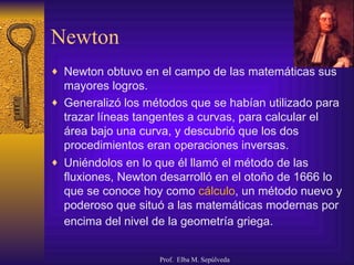 Newton Newton obtuvo en el campo de las matemáticas sus mayores logros.  Generalizó los métodos que se habían utilizado para trazar líneas tangentes a curvas, para calcular el área bajo una curva, y descubrió que los dos procedimientos eran operaciones inversas.  Uniéndolos en lo que él llamó el método de las fluxiones, Newton desarrolló en el otoño de 1666 lo que se conoce hoy como  cálculo , un método nuevo y poderoso que situó a las matemáticas modernas por encima del nivel de la geometría griega.   