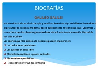 BIOGRAFÍAS
GALILEO GALILEI
Nació en Pisa Italia en el año de 1564 y murió en Arcetri en 1642. A Galileo se le considera
el presursor de la ciencia moderna, apoyó publicamente la teoria que tuvo Copérnico ,
la cual decía que los planetas giran alrededor del sol, esta teoría le costó la libertad de
por vida a Galileo.
Los aportes que hizo Galileo a la ciencia se pueden enumerar en:
 Las oscilaciones pendulares
 Los cuerpos en caída libre
 Movimiento rectilíneo y planos inclinados
 El movimiento parabólico
 Heliocentrismo versus geocentrismo
 